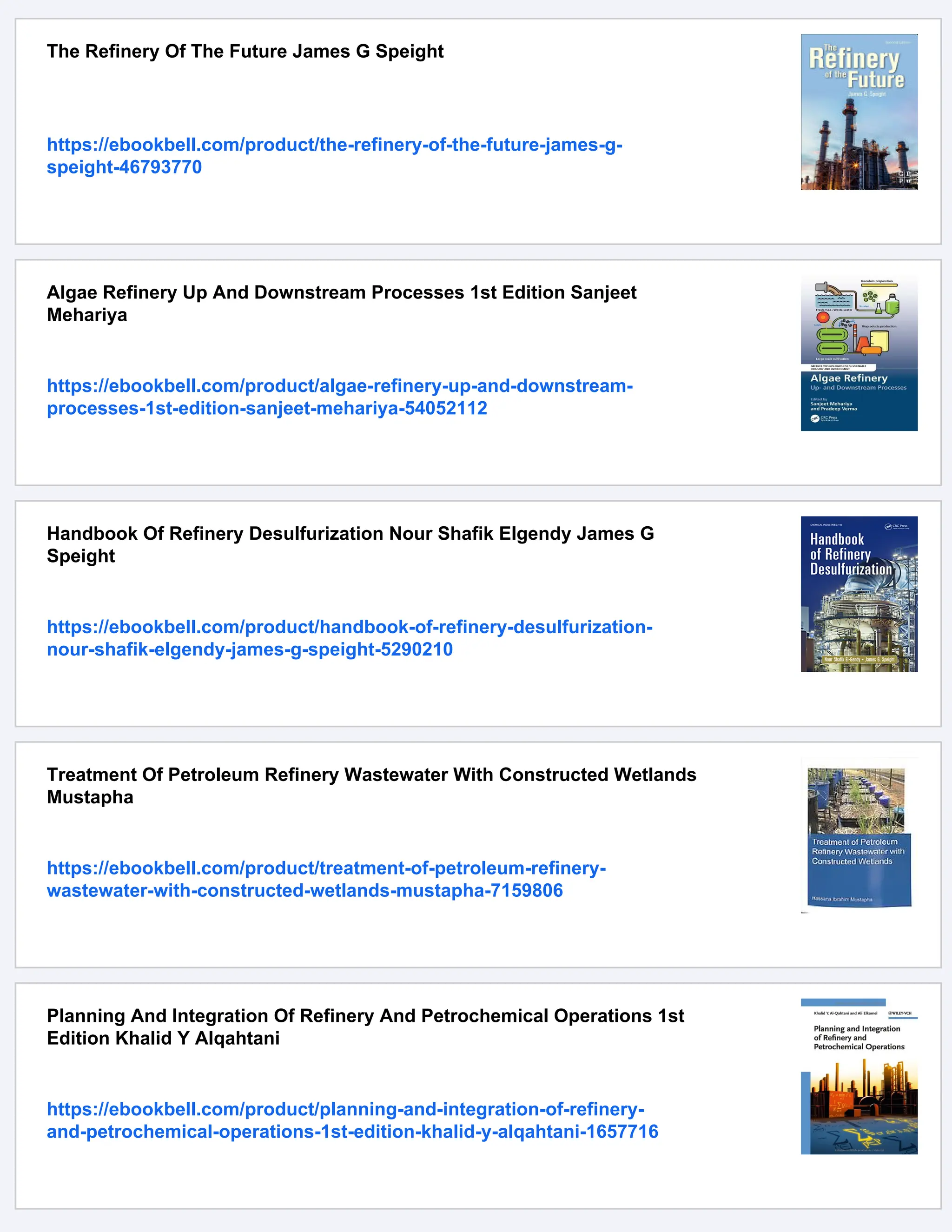 The Refinery Of The Future James G Speight
https://ebookbell.com/product/the-refinery-of-the-future-james-g-
speight-46793770
Algae Refinery Up And Downstream Processes 1st Edition Sanjeet
Mehariya
https://ebookbell.com/product/algae-refinery-up-and-downstream-
processes-1st-edition-sanjeet-mehariya-54052112
Handbook Of Refinery Desulfurization Nour Shafik Elgendy James G
Speight
https://ebookbell.com/product/handbook-of-refinery-desulfurization-
nour-shafik-elgendy-james-g-speight-5290210
Treatment Of Petroleum Refinery Wastewater With Constructed Wetlands
Mustapha
https://ebookbell.com/product/treatment-of-petroleum-refinery-
wastewater-with-constructed-wetlands-mustapha-7159806
Planning And Integration Of Refinery And Petrochemical Operations 1st
Edition Khalid Y Alqahtani
https://ebookbell.com/product/planning-and-integration-of-refinery-
and-petrochemical-operations-1st-edition-khalid-y-alqahtani-1657716
 