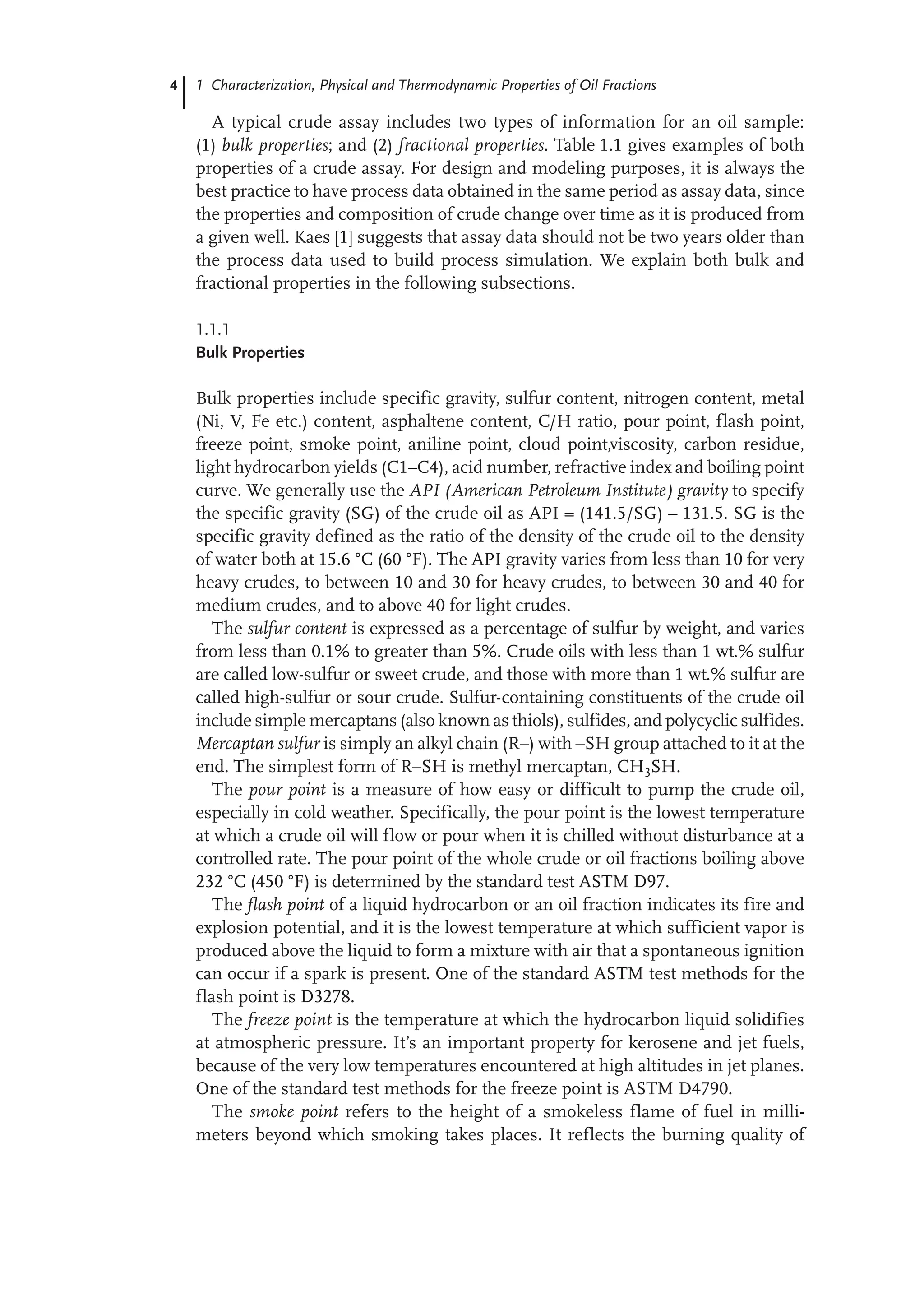 4 1 Characterization, Physical and Thermodynamic Properties of Oil Fractions
A typical crude assay includes two types of information for an oil sample:
(1) bulk properties; and (2) fractional properties. Table 1.1 gives examples of both
properties of a crude assay. For design and modeling purposes, it is always the
best practice to have process data obtained in the same period as assay data, since
the properties and composition of crude change over time as it is produced from
a given well. Kaes [1] suggests that assay data should not be two years older than
the process data used to build process simulation. We explain both bulk and
fractional properties in the following subsections.
1.1.1
Bulk Properties
Bulk properties include specific gravity, sulfur content, nitrogen content, metal
(Ni, V, Fe etc.) content, asphaltene content, C/H ratio, pour point, flash point,
freeze point, smoke point, aniline point, cloud point,viscosity, carbon residue,
light hydrocarbon yields (C1–C4), acid number, refractive index and boiling point
curve. We generally use the API (American Petroleum Institute) gravity to specify
the specific gravity (SG) of the crude oil as API = (141.5/SG) – 131.5. SG is the
specific gravity defined as the ratio of the density of the crude oil to the density
of water both at 15.6 °C (60 °F). The API gravity varies from less than 10 for very
heavy crudes, to between 10 and 30 for heavy crudes, to between 30 and 40 for
medium crudes, and to above 40 for light crudes.
The sulfur content is expressed as a percentage of sulfur by weight, and varies
from less than 0.1% to greater than 5%. Crude oils with less than 1 wt.% sulfur
are called low-sulfur or sweet crude, and those with more than 1 wt.% sulfur are
called high-sulfur or sour crude. Sulfur-containing constituents of the crude oil
include simple mercaptans (also known as thiols), sulfides, and polycyclic sulfides.
Mercaptan sulfur is simply an alkyl chain (R–) with –SH group attached to it at the
end. The simplest form of R–SH is methyl mercaptan, CH3SH.
The pour point is a measure of how easy or difficult to pump the crude oil,
especially in cold weather. Specifically, the pour point is the lowest temperature
at which a crude oil will flow or pour when it is chilled without disturbance at a
controlled rate. The pour point of the whole crude or oil fractions boiling above
232 °C (450 °F) is determined by the standard test ASTM D97.
The flash point of a liquid hydrocarbon or an oil fraction indicates its fire and
explosion potential, and it is the lowest temperature at which sufficient vapor is
produced above the liquid to form a mixture with air that a spontaneous ignition
can occur if a spark is present. One of the standard ASTM test methods for the
flash point is D3278.
The freeze point is the temperature at which the hydrocarbon liquid solidifies
at atmospheric pressure. It’s an important property for kerosene and jet fuels,
because of the very low temperatures encountered at high altitudes in jet planes.
One of the standard test methods for the freeze point is ASTM D4790.
The smoke point refers to the height of a smokeless flame of fuel in milli-
meters beyond which smoking takes places. It reflects the burning quality of
 