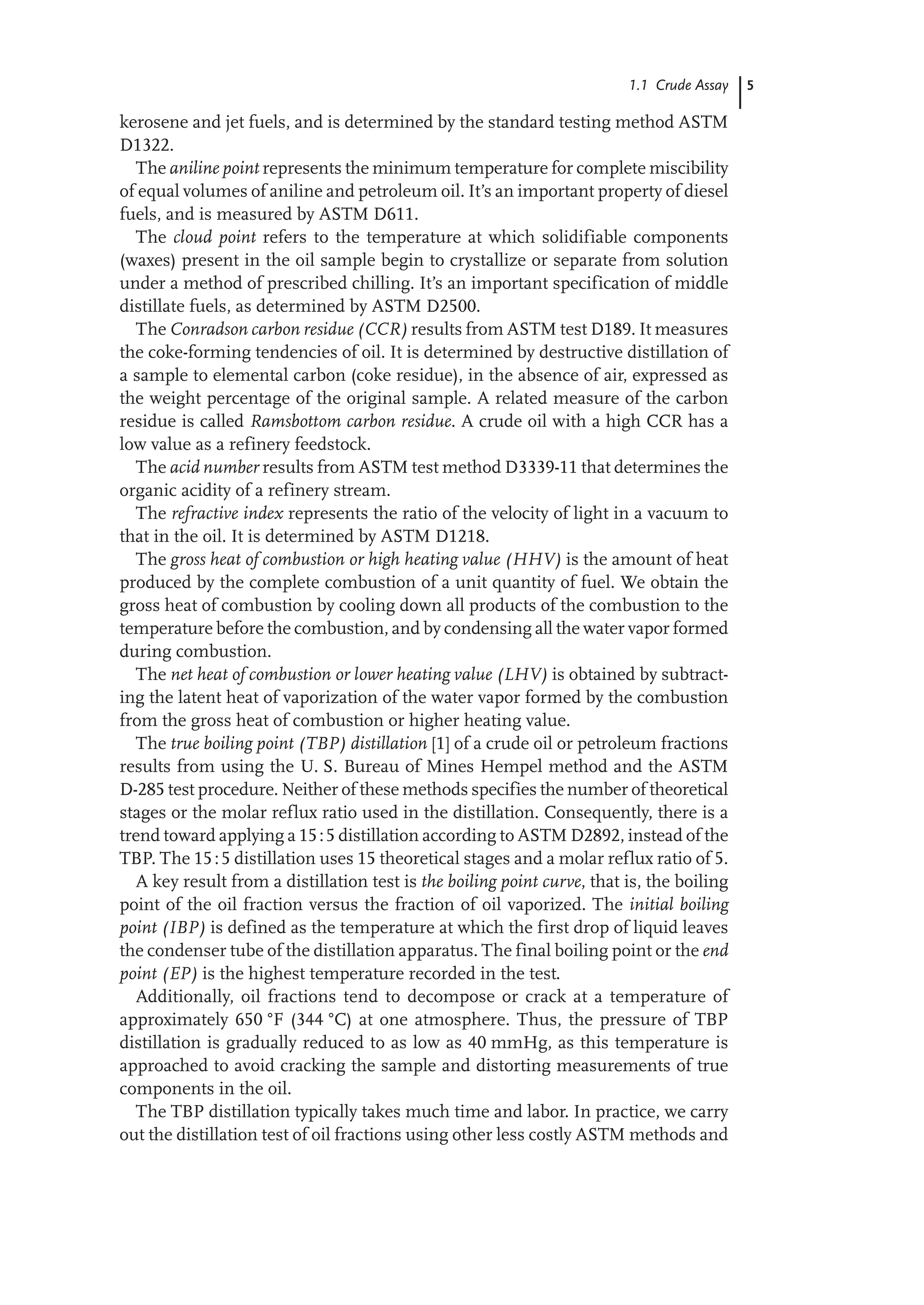 5
1.1 Crude Assay
kerosene and jet fuels, and is determined by the standard testing method ASTM
D1322.
The aniline point represents the minimum temperature for complete miscibility
of equal volumes of aniline and petroleum oil. It’s an important property of diesel
fuels, and is measured by ASTM D611.
The cloud point refers to the temperature at which solidifiable components
(waxes) present in the oil sample begin to crystallize or separate from solution
under a method of prescribed chilling. It’s an important specification of middle
distillate fuels, as determined by ASTM D2500.
The Conradson carbon residue (CCR) results from ASTM test D189. It measures
the coke-forming tendencies of oil. It is determined by destructive distillation of
a sample to elemental carbon (coke residue), in the absence of air, expressed as
the weight percentage of the original sample. A related measure of the carbon
residue is called Ramsbottom carbon residue. A crude oil with a high CCR has a
low value as a refinery feedstock.
The acid number results from ASTM test method D3339-11 that determines the
organic acidity of a refinery stream.
The refractive index represents the ratio of the velocity of light in a vacuum to
that in the oil. It is determined by ASTM D1218.
The gross heat of combustion or high heating value (HHV) is the amount of heat
produced by the complete combustion of a unit quantity of fuel. We obtain the
gross heat of combustion by cooling down all products of the combustion to the
temperature before the combustion, and by condensing all the water vapor formed
during combustion.
The net heat of combustion or lower heating value (LHV) is obtained by subtract-
ing the latent heat of vaporization of the water vapor formed by the combustion
from the gross heat of combustion or higher heating value.
The true boiling point (TBP) distillation [1] of a crude oil or petroleum fractions
results from using the U. S. Bureau of Mines Hempel method and the ASTM
D-285 test procedure. Neither of these methods specifies the number of theoretical
stages or the molar reflux ratio used in the distillation. Consequently, there is a
trend toward applying a 15:5 distillation according to ASTM D2892, instead of the
TBP. The 15:5 distillation uses 15 theoretical stages and a molar reflux ratio of 5.
A key result from a distillation test is the boiling point curve, that is, the boiling
point of the oil fraction versus the fraction of oil vaporized. The initial boiling
point (IBP) is defined as the temperature at which the first drop of liquid leaves
the condenser tube of the distillation apparatus. The final boiling point or the end
point (EP) is the highest temperature recorded in the test.
Additionally, oil fractions tend to decompose or crack at a temperature of
approximately 650 °F (344 °C) at one atmosphere. Thus, the pressure of TBP
distillation is gradually reduced to as low as 40 mmHg, as this temperature is
approached to avoid cracking the sample and distorting measurements of true
components in the oil.
The TBP distillation typically takes much time and labor. In practice, we carry
out the distillation test of oil fractions using other less costly ASTM methods and
 
