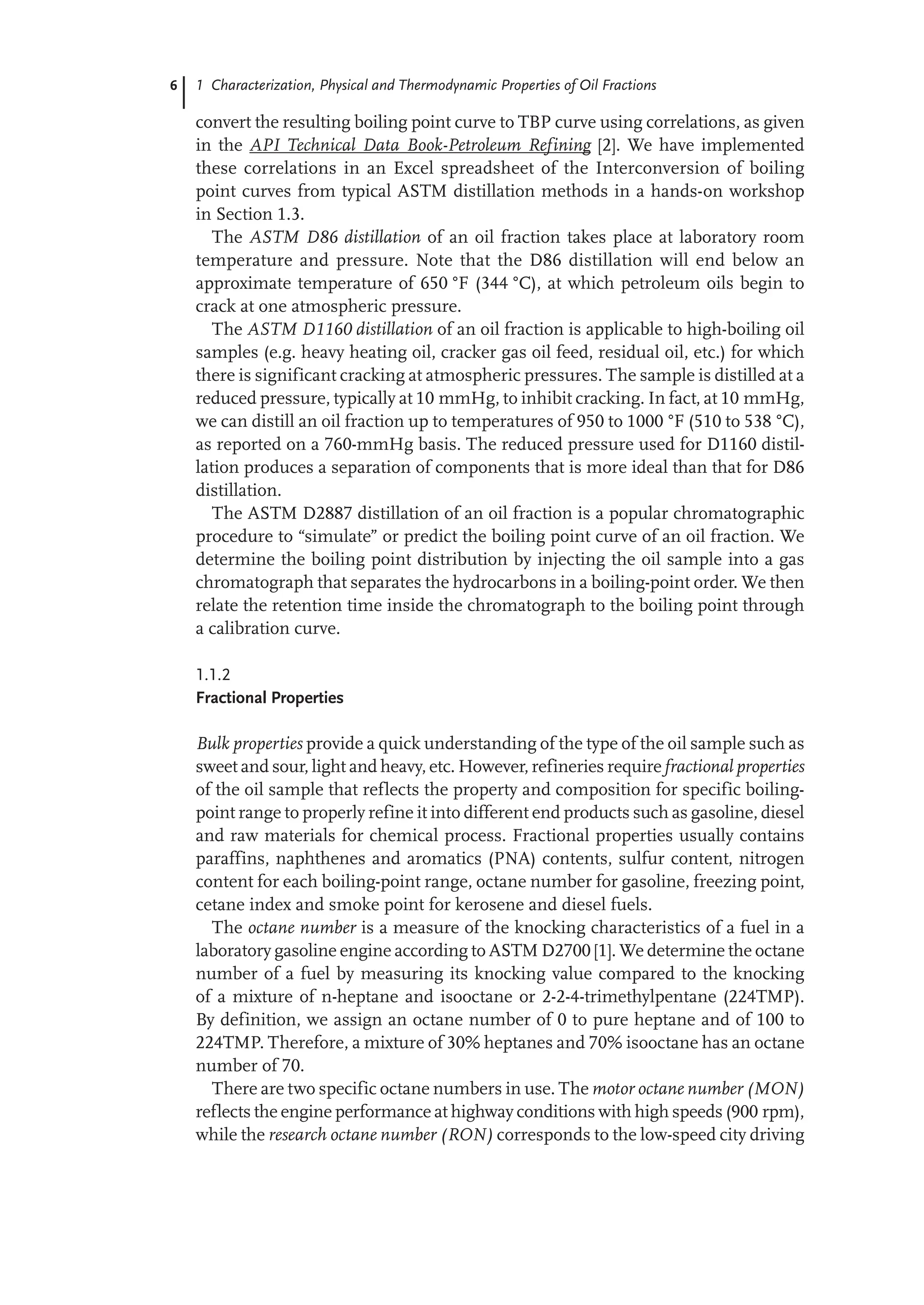 6 1 Characterization, Physical and Thermodynamic Properties of Oil Fractions
convert the resulting boiling point curve to TBP curve using correlations, as given
in the API Technical Data Book-Petroleum Refining [2]. We have implemented
these correlations in an Excel spreadsheet of the Interconversion of boiling
point curves from typical ASTM distillation methods in a hands-on workshop
in Section 1.3.
The ASTM D86 distillation of an oil fraction takes place at laboratory room
temperature and pressure. Note that the D86 distillation will end below an
approximate temperature of 650 °F (344 °C), at which petroleum oils begin to
crack at one atmospheric pressure.
The ASTM D1160 distillation of an oil fraction is applicable to high-boiling oil
samples (e.g. heavy heating oil, cracker gas oil feed, residual oil, etc.) for which
there is significant cracking at atmospheric pressures. The sample is distilled at a
reduced pressure, typically at 10 mmHg, to inhibit cracking. In fact, at 10 mmHg,
we can distill an oil fraction up to temperatures of 950 to 1000 °F (510 to 538 °C),
as reported on a 760-mmHg basis. The reduced pressure used for D1160 distil-
lation produces a separation of components that is more ideal than that for D86
distillation.
The ASTM D2887 distillation of an oil fraction is a popular chromatographic
procedure to “simulate” or predict the boiling point curve of an oil fraction. We
determine the boiling point distribution by injecting the oil sample into a gas
chromatograph that separates the hydrocarbons in a boiling-point order. We then
relate the retention time inside the chromatograph to the boiling point through
a calibration curve.
1.1.2
Fractional Properties
Bulk properties provide a quick understanding of the type of the oil sample such as
sweet and sour, light and heavy, etc. However, refineries require fractional properties
of the oil sample that reflects the property and composition for specific boiling-
point range to properly refine it into different end products such as gasoline, diesel
and raw materials for chemical process. Fractional properties usually contains
paraffins, naphthenes and aromatics (PNA) contents, sulfur content, nitrogen
content for each boiling-point range, octane number for gasoline, freezing point,
cetane index and smoke point for kerosene and diesel fuels.
The octane number is a measure of the knocking characteristics of a fuel in a
laboratory gasoline engine according to ASTM D2700 [1]. We determine the octane
number of a fuel by measuring its knocking value compared to the knocking
of a mixture of n-heptane and isooctane or 2-2-4-trimethylpentane (224TMP).
By definition, we assign an octane number of 0 to pure heptane and of 100 to
224TMP. Therefore, a mixture of 30% heptanes and 70% isooctane has an octane
number of 70.
There are two specific octane numbers in use. The motor octane number (MON)
reflects the engine performance at highway conditions with high speeds (900 rpm),
while the research octane number (RON) corresponds to the low-speed city driving
 