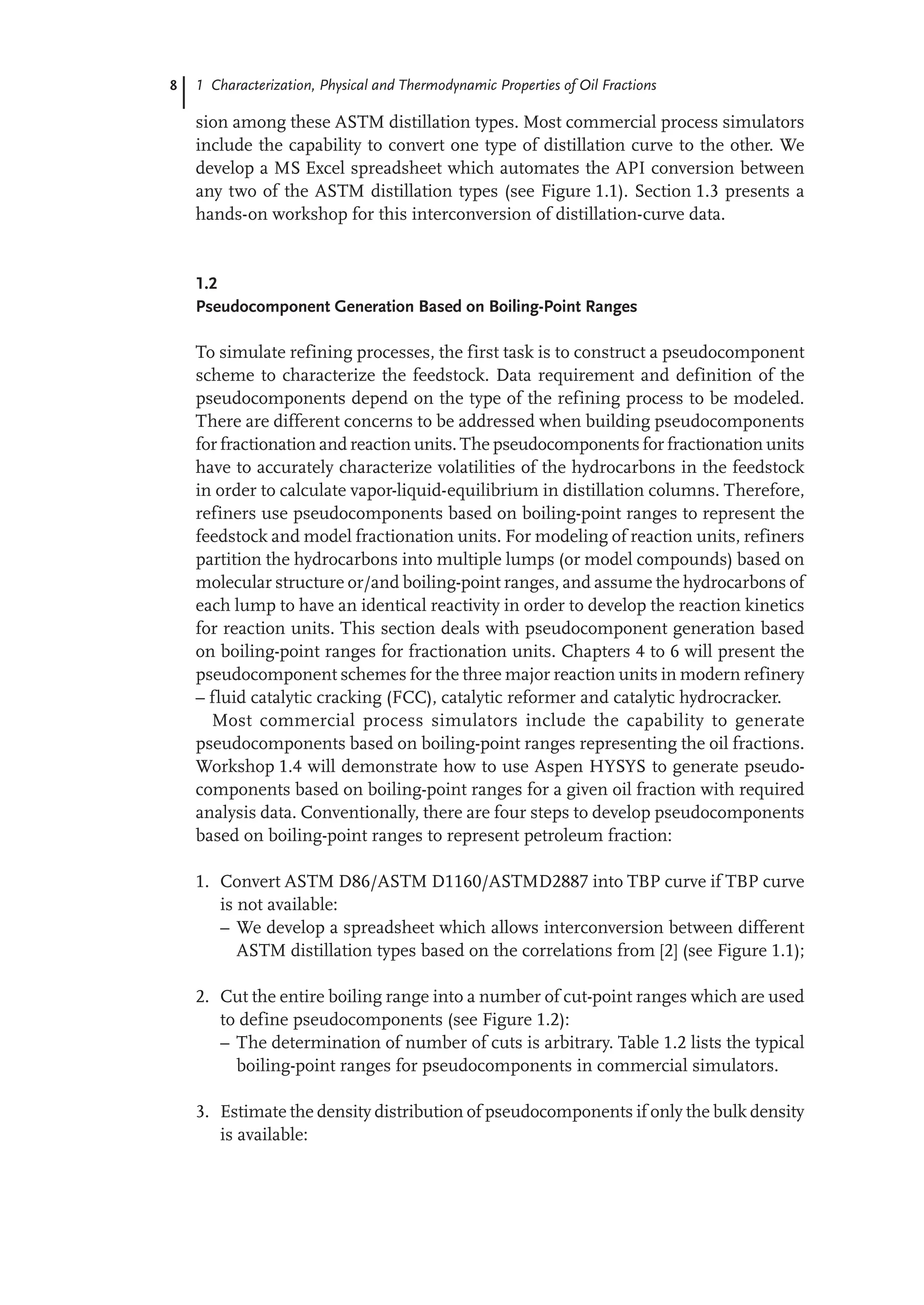 8 1 Characterization, Physical and Thermodynamic Properties of Oil Fractions
sion among these ASTM distillation types. Most commercial process simulators
include the capability to convert one type of distillation curve to the other. We
develop a MS Excel spreadsheet which automates the API conversion between
any two of the ASTM distillation types (see Figure 1.1). Section 1.3 presents a
hands-on workshop for this interconversion of distillation-curve data.
1.2
Pseudocomponent Generation Based on Boiling-Point Ranges
To simulate refining processes, the first task is to construct a pseudocomponent
scheme to characterize the feedstock. Data requirement and definition of the
pseudocomponents depend on the type of the refining process to be modeled.
There are different concerns to be addressed when building pseudocomponents
for fractionation and reaction units. The pseudocomponents for fractionation units
have to accurately characterize volatilities of the hydrocarbons in the feedstock
in order to calculate vapor-liquid-equilibrium in distillation columns. Therefore,
refiners use pseudocomponents based on boiling-point ranges to represent the
feedstock and model fractionation units. For modeling of reaction units, refiners
partition the hydrocarbons into multiple lumps (or model compounds) based on
molecular structure or/and boiling-point ranges, and assume the hydrocarbons of
each lump to have an identical reactivity in order to develop the reaction kinetics
for reaction units. This section deals with pseudocomponent generation based
on boiling-point ranges for fractionation units. Chapters 4 to 6 will present the
pseudocomponent schemes for the three major reaction units in modern refinery
– fluid catalytic cracking (FCC), catalytic reformer and catalytic hydrocracker.
Most commercial process simulators include the capability to generate
pseudocomponents based on boiling-point ranges representing the oil fractions.
Workshop 1.4 will demonstrate how to use Aspen HYSYS to generate pseudo-
components based on boiling-point ranges for a given oil fraction with required
analysis data. Conventionally, there are four steps to develop pseudocomponents
based on boiling-point ranges to represent petroleum fraction:
1. Convert ASTM D86/ASTM D1160/ASTMD2887 into TBP curve if TBP curve
is not available:
– We develop a spreadsheet which allows interconversion between different
ASTM distillation types based on the correlations from [2] (see Figure 1.1);
2. Cut the entire boiling range into a number of cut-point ranges which are used
to define pseudocomponents (see Figure 1.2):
– The determination of number of cuts is arbitrary. Table 1.2 lists the typical
boiling-point ranges for pseudocomponents in commercial simulators.
3. Estimate the density distribution of pseudocomponents if only the bulk density
is available:
 