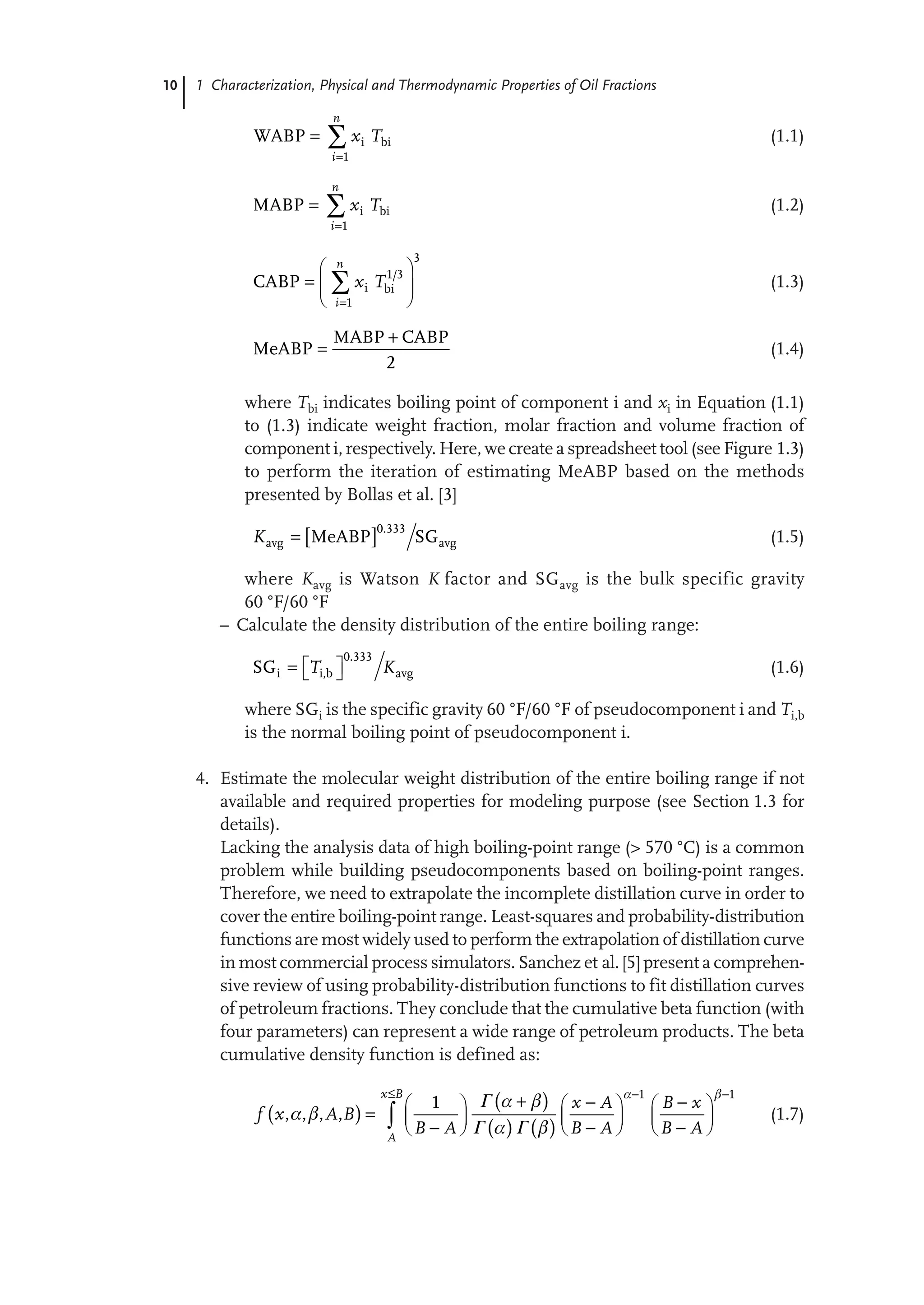 10 1 Characterization, Physical and Thermodynamic Properties of Oil Fractions
i bi
WABP
n
i
x T

 
1
(1.1)
i bi
MABP
n
i
x T

 
1
(1.2)
/
i bi
CABP
n
i
x T

 
  
 

3
1 3
1
(1.3)
MABP CABP
MeABP


2
(1.4)
where Tbi indicates boiling point of component i and xi in Equation (1.1)
to (1.3) indicate weight fraction, molar fraction and volume fraction of
component i, respectively. Here, we create a spreadsheet tool (see Figure 1.3)
to perform the iteration of estimating MeABP based on the methods
presented by Bollas et al. [3]
  .
avg avg
MeABP SG
K 
0 333
(1.5)
where Kavg is Watson K factor and SGavg is the bulk specific gravity
60 °F/60 °F
– Calculate the density distribution of the entire boiling range:
.
i i,b avg
SG T K
 
  
0 333
(1.6)
where SGi is the specific gravity 60 °F/60 °F of pseudocomponent i and Ti,b
is the normal boiling point of pseudocomponent i.
4. Estimate the molecular weight distribution of the entire boiling range if not
available and required properties for modeling purpose (see Section 1.3 for
details).
Lacking the analysis data of high boiling-point range (> 570 °C) is a common
problem while building pseudocomponents based on boiling-point ranges.
Therefore, we need to extrapolate the incomplete distillation curve in order to
cover the entire boiling-point range. Least-squares and probability-distribution
functions are most widely used to perform the extrapolation of distillation curve
in most commercial process simulators. Sanchez et al. [5] present a comprehen-
sive review of using probability-distribution functions to fit distillation curves
of petroleum fractions. They conclude that the cumulative beta function (with
four parameters) can represent a wide range of petroleum products. The beta
cumulative density function is defined as:
 
 
   
, , , ,
x B
A
x A B x
f x A B
B A B A B A
 
 
 
 
  
  
     
      
     
  

1 1
1 Γ
Γ Γ
(1.7)
 