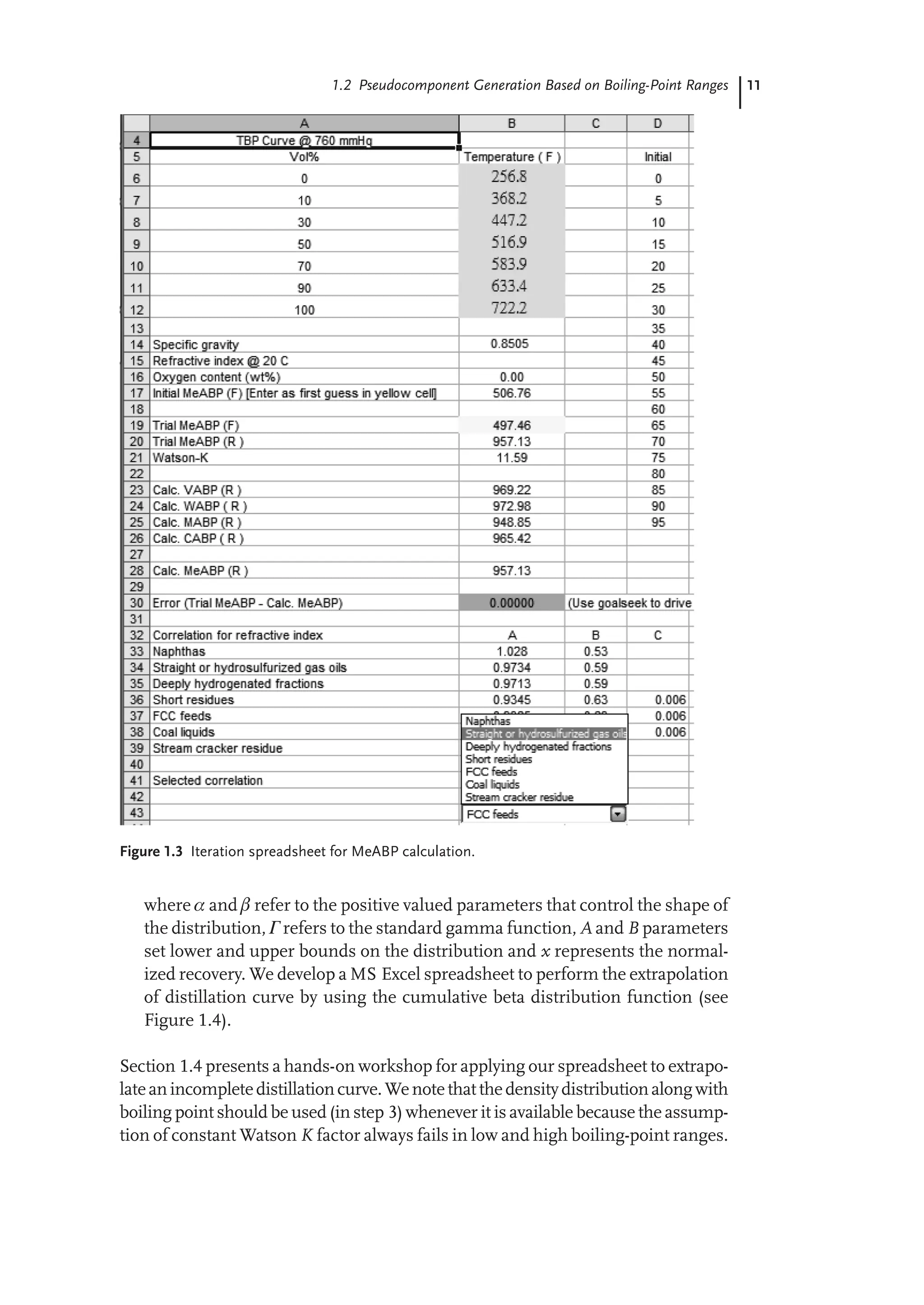11
1.2 Pseudocomponent Generation Based on Boiling-Point Ranges
Figure 1.3 Iteration spreadsheet for MeABP calculation.
where  and  refer to the positive valued parameters that control the shape of
the distribution, Γ refers to the standard gamma function, A and B parameters
set lower and upper bounds on the distribution and x represents the normal-
ized recovery. We develop a MS Excel spreadsheet to perform the extrapolation
of distillation curve by using the cumulative beta distribution function (see
Figure 1.4).
Section 1.4 presents a hands-on workshop for applying our spreadsheet to extrapo-
lateanincompletedistillationcurve.Wenotethatthedensitydistributionalongwith
boiling point should be used (in step 3) whenever it is available because the assump-
tion of constant Watson K factor always fails in low and high boiling-point ranges.
 