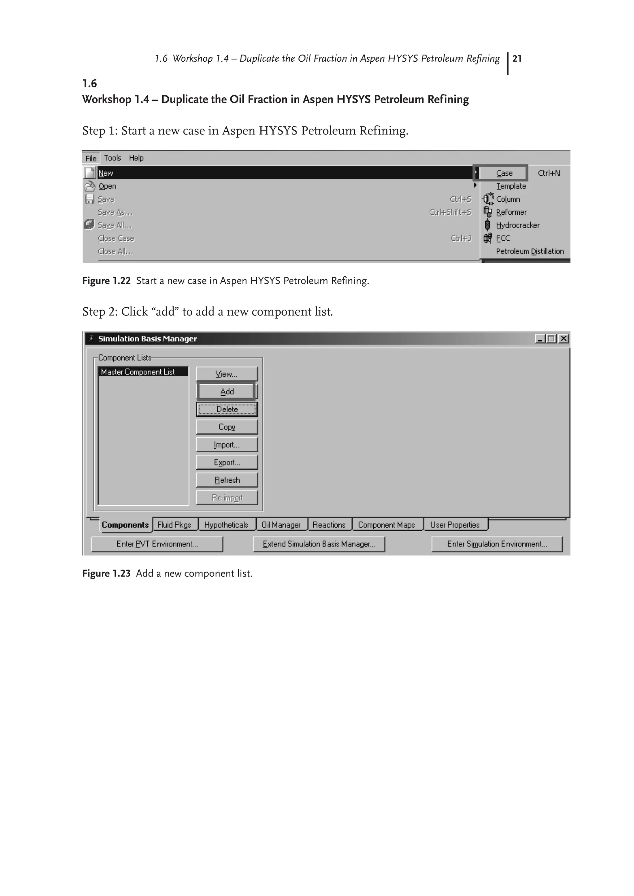 21
1.6 Workshop 1.4 – Duplicate the Oil Fraction in Aspen HYSYS Petroleum Refining
1.6
Workshop 1.4 – Duplicate the Oil Fraction in Aspen HYSYS Petroleum Refining
Step 1: Start a new case in Aspen HYSYS Petroleum Refining.
Figure 1.22 Start a new case in Aspen HYSYS Petroleum Refining.
Step 2: Click “add” to add a new component list.
Figure 1.23 Add a new component list.
 