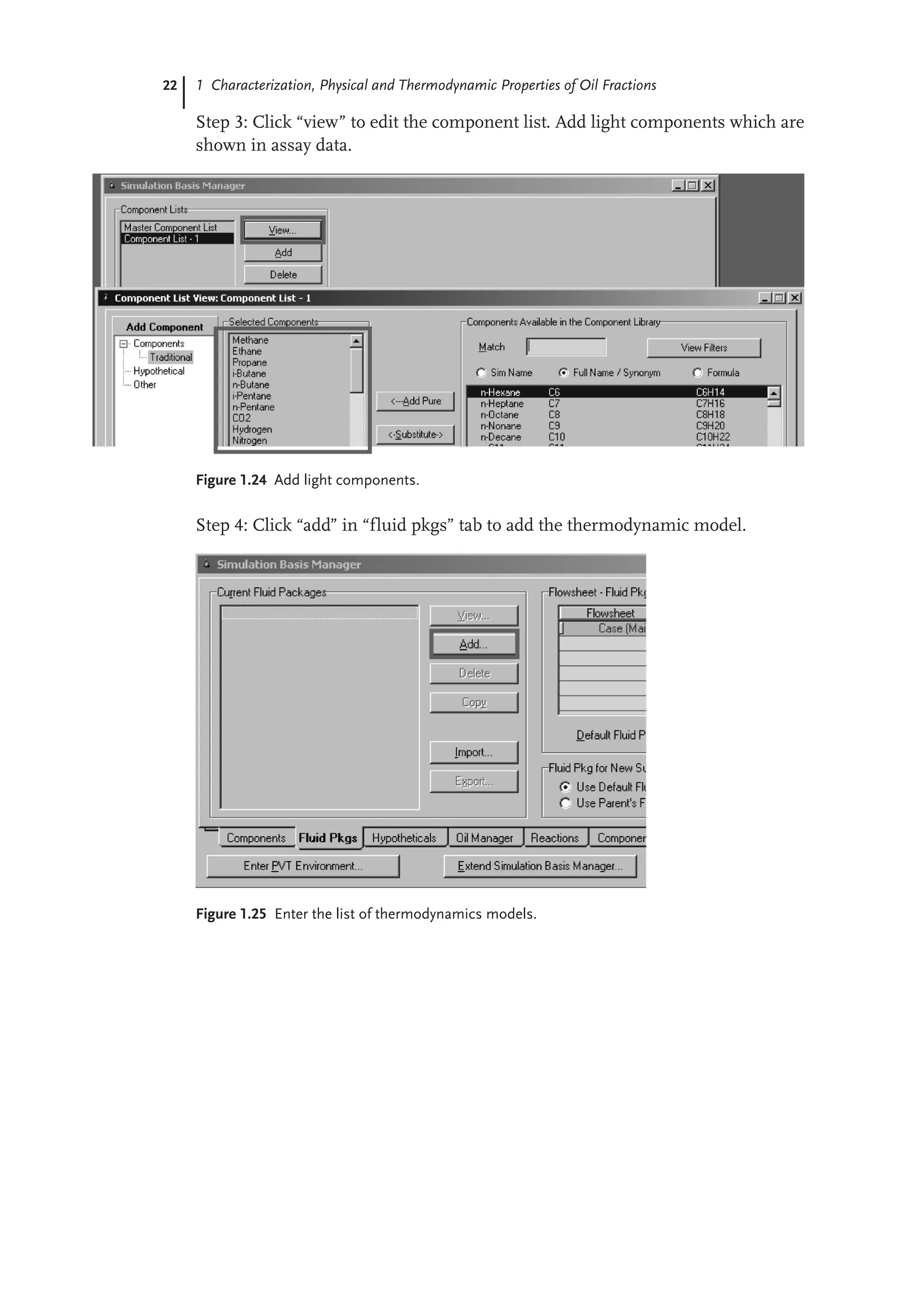 22 1 Characterization, Physical and Thermodynamic Properties of Oil Fractions
Step 3: Click “view” to edit the component list. Add light components which are
shown in assay data.
Figure 1.24 Add light components.
Step 4: Click “add” in “fluid pkgs” tab to add the thermodynamic model.
Figure 1.25 Enter the list of thermodynamics models.
 