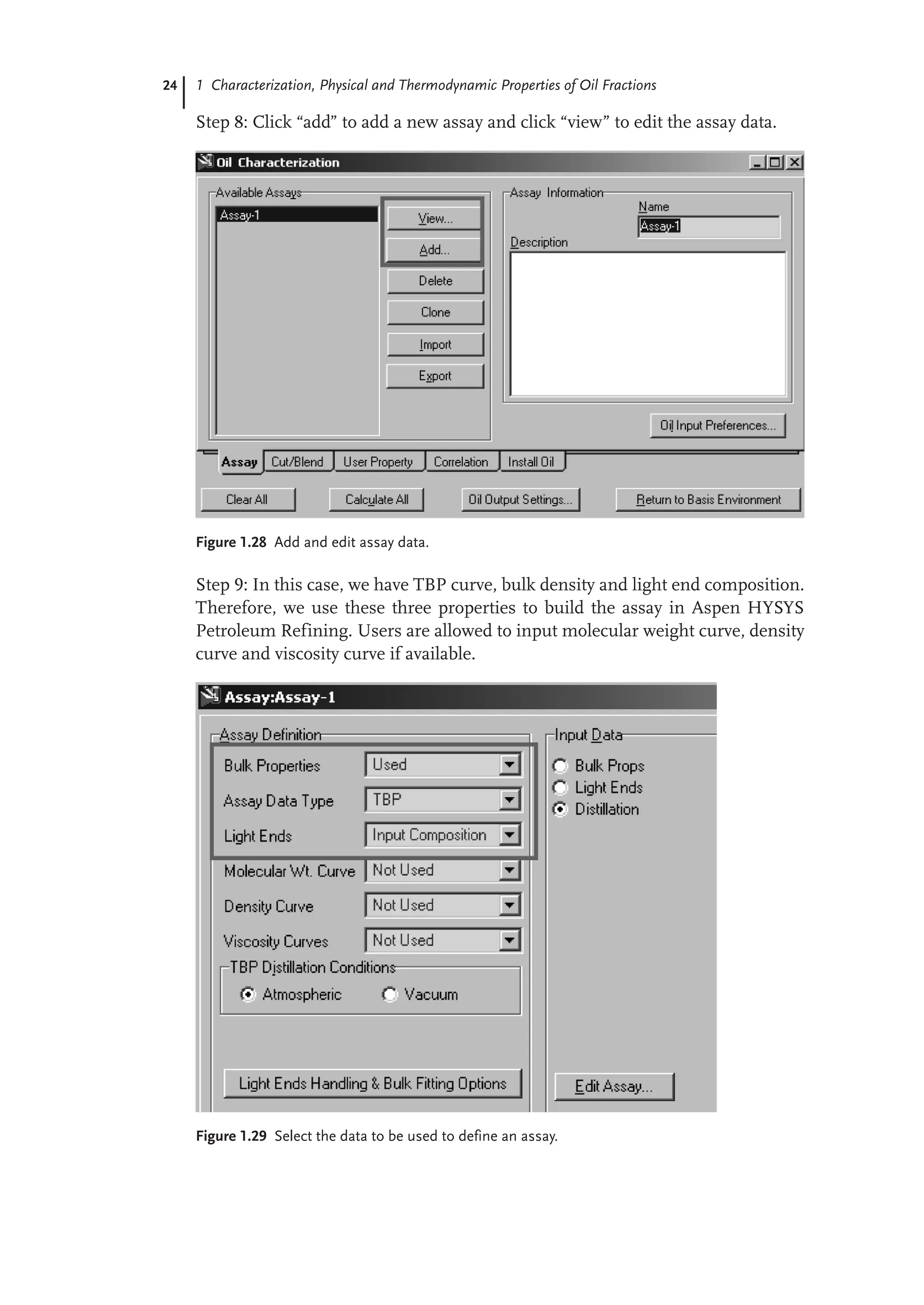 24 1 Characterization, Physical and Thermodynamic Properties of Oil Fractions
Step 8: Click “add” to add a new assay and click “view” to edit the assay data.
Figure 1.28 Add and edit assay data.
Step 9: In this case, we have TBP curve, bulk density and light end composition.
Therefore, we use these three properties to build the assay in Aspen HYSYS
Petroleum Refining. Users are allowed to input molecular weight curve, density
curve and viscosity curve if available.
Figure 1.29 Select the data to be used to define an assay.
 