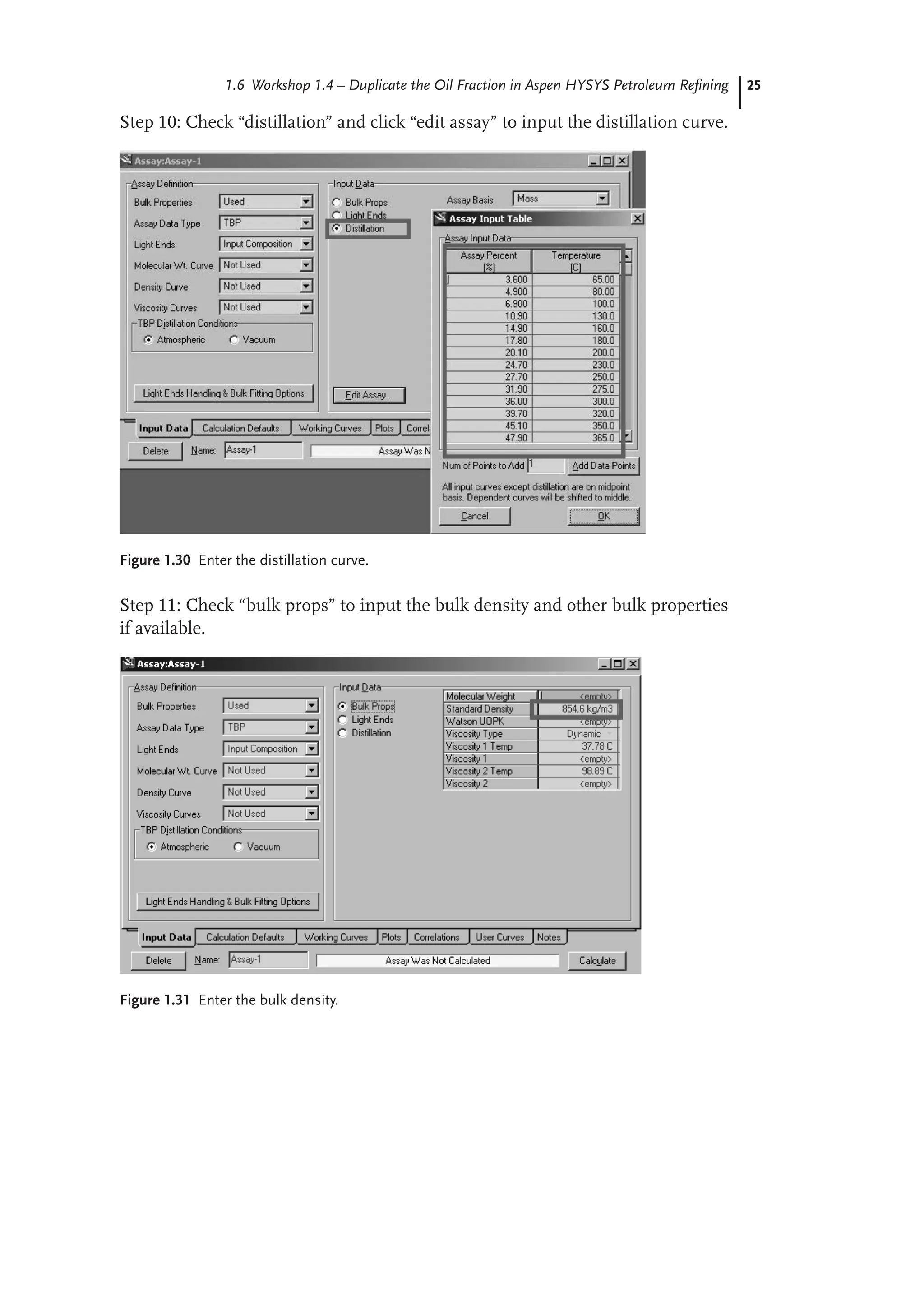 25
1.6 Workshop 1.4 – Duplicate the Oil Fraction in Aspen HYSYS Petroleum Refining
Step 10: Check “distillation” and click “edit assay” to input the distillation curve.
Figure 1.30 Enter the distillation curve.
Step 11: Check “bulk props” to input the bulk density and other bulk properties
if available.
Figure 1.31 Enter the bulk density.
 