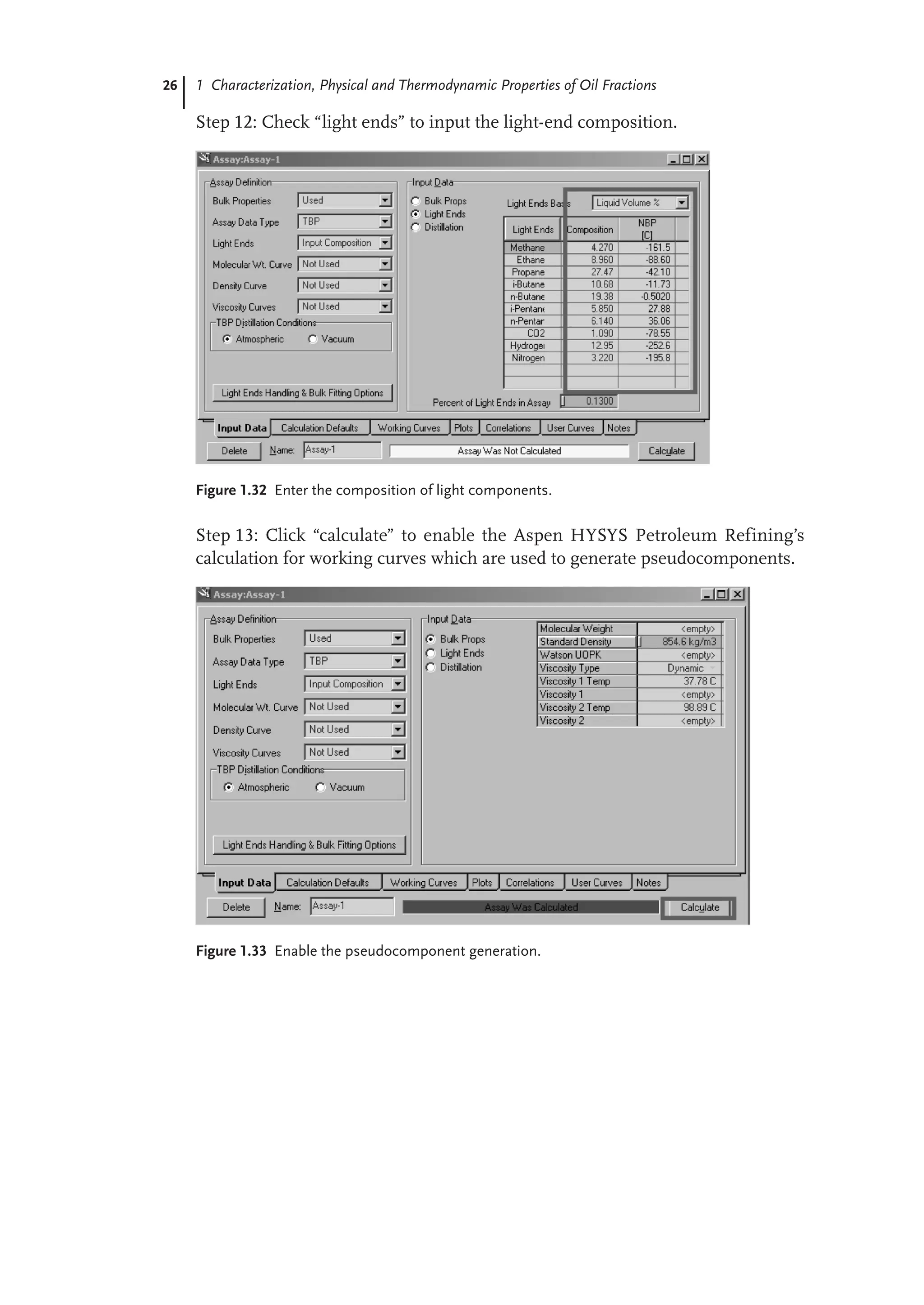 26 1 Characterization, Physical and Thermodynamic Properties of Oil Fractions
Step 12: Check “light ends” to input the light-end composition.
Figure 1.32 Enter the composition of light components.
Step 13: Click “calculate” to enable the Aspen HYSYS Petroleum Refining’s
calculation for working curves which are used to generate pseudocomponents.
Figure 1.33 Enable the pseudocomponent generation.
 