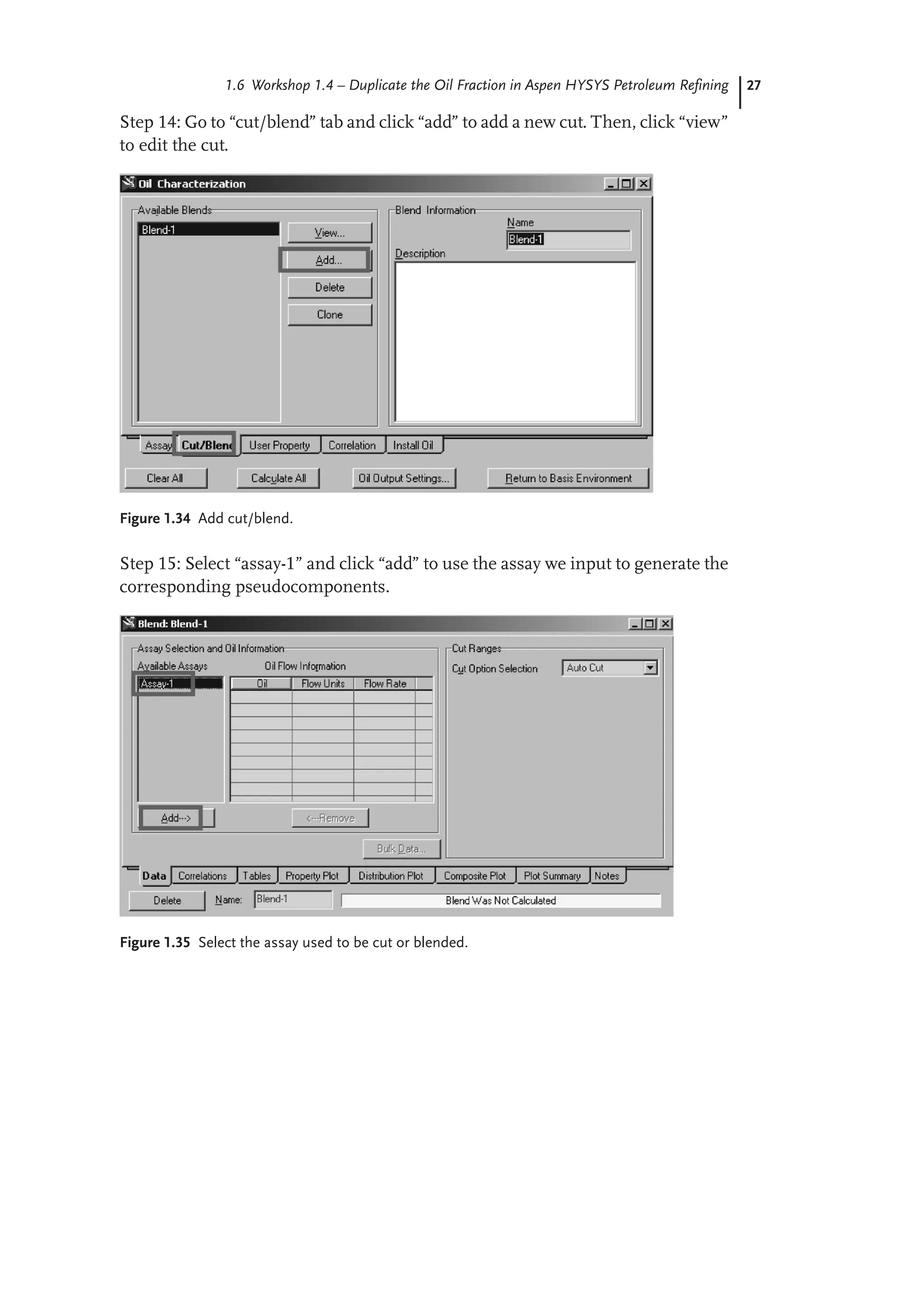 27
1.6 Workshop 1.4 – Duplicate the Oil Fraction in Aspen HYSYS Petroleum Refining
Step 14: Go to “cut/blend” tab and click “add” to add a new cut. Then, click “view”
to edit the cut.
Figure 1.34 Add cut/blend.
Step 15: Select “assay-1” and click “add” to use the assay we input to generate the
corresponding pseudocomponents.
Figure 1.35 Select the assay used to be cut or blended.
 