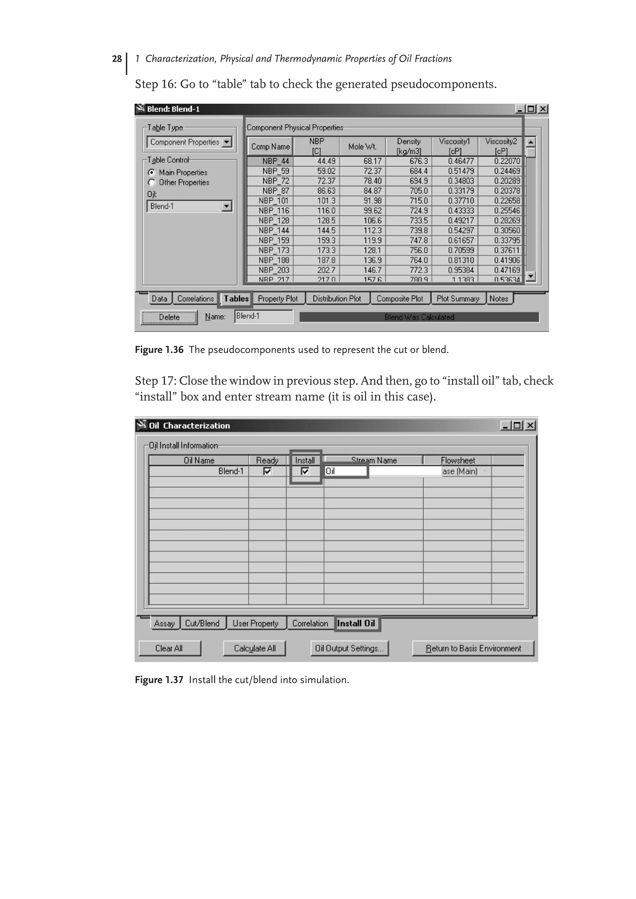 28 1 Characterization, Physical and Thermodynamic Properties of Oil Fractions
Step 16: Go to “table” tab to check the generated pseudocomponents.
Figure 1.36 The pseudocomponents used to represent the cut or blend.
Step 17: Close the window in previous step. And then, go to “install oil” tab, check
“install” box and enter stream name (it is oil in this case).
Figure 1.37 Install the cut/blend into simulation.
 