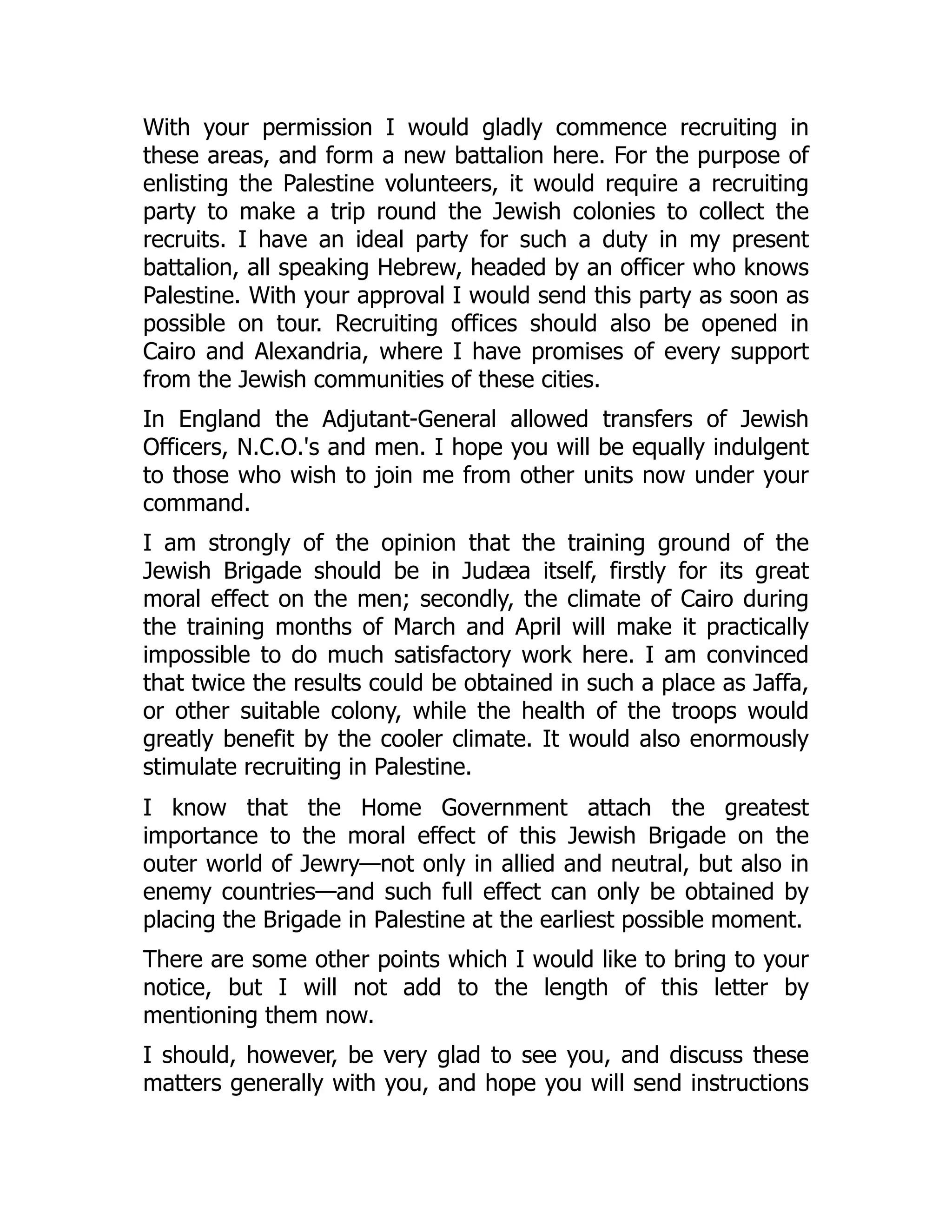 With your permission I would gladly commence recruiting in
these areas, and form a new battalion here. For the purpose of
enlisting the Palestine volunteers, it would require a recruiting
party to make a trip round the Jewish colonies to collect the
recruits. I have an ideal party for such a duty in my present
battalion, all speaking Hebrew, headed by an officer who knows
Palestine. With your approval I would send this party as soon as
possible on tour. Recruiting offices should also be opened in
Cairo and Alexandria, where I have promises of every support
from the Jewish communities of these cities.
In England the Adjutant-General allowed transfers of Jewish
Officers, N.C.O.'s and men. I hope you will be equally indulgent
to those who wish to join me from other units now under your
command.
I am strongly of the opinion that the training ground of the
Jewish Brigade should be in Judæa itself, firstly for its great
moral effect on the men; secondly, the climate of Cairo during
the training months of March and April will make it practically
impossible to do much satisfactory work here. I am convinced
that twice the results could be obtained in such a place as Jaffa,
or other suitable colony, while the health of the troops would
greatly benefit by the cooler climate. It would also enormously
stimulate recruiting in Palestine.
I know that the Home Government attach the greatest
importance to the moral effect of this Jewish Brigade on the
outer world of Jewry—not only in allied and neutral, but also in
enemy countries—and such full effect can only be obtained by
placing the Brigade in Palestine at the earliest possible moment.
There are some other points which I would like to bring to your
notice, but I will not add to the length of this letter by
mentioning them now.
I should, however, be very glad to see you, and discuss these
matters generally with you, and hope you will send instructions
 