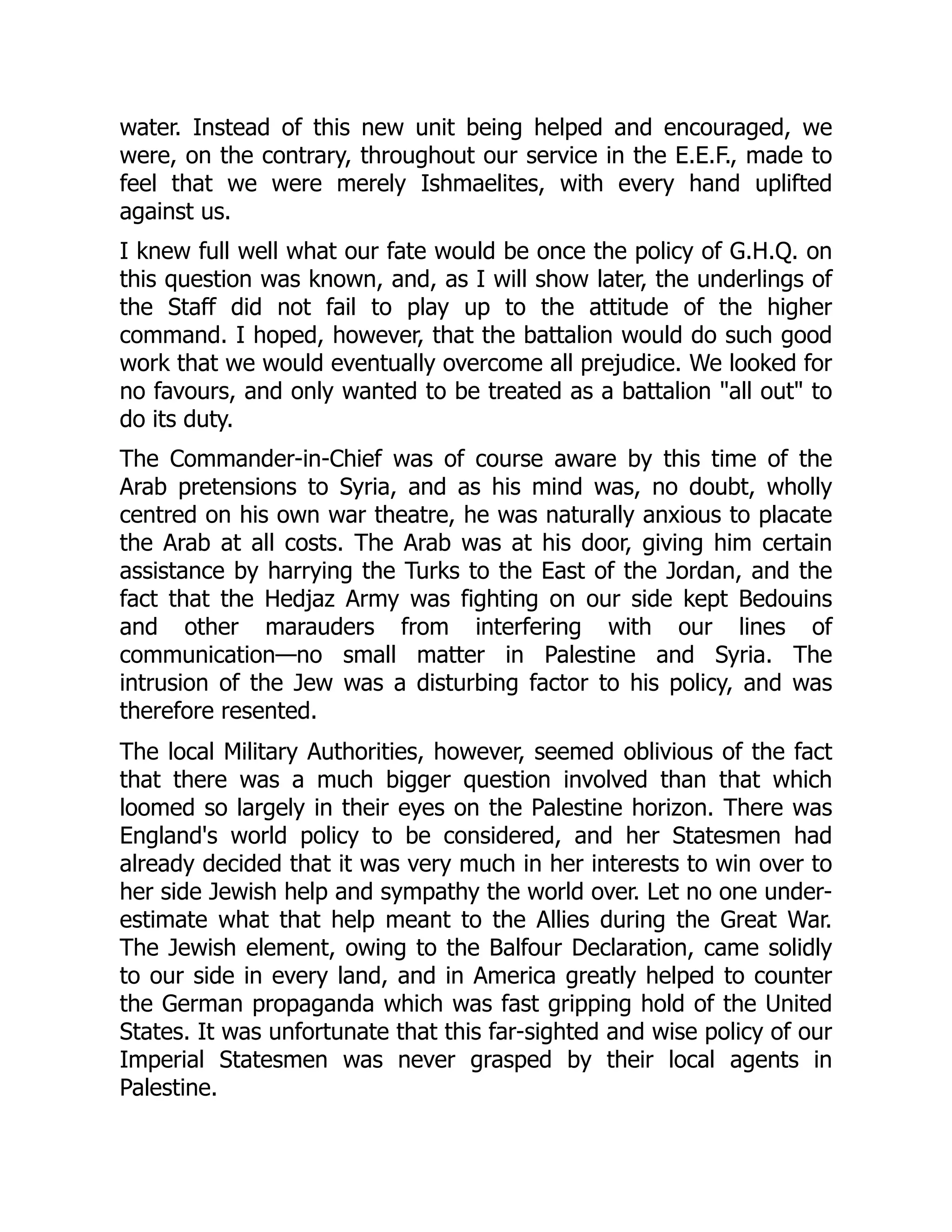 water. Instead of this new unit being helped and encouraged, we
were, on the contrary, throughout our service in the E.E.F., made to
feel that we were merely Ishmaelites, with every hand uplifted
against us.
I knew full well what our fate would be once the policy of G.H.Q. on
this question was known, and, as I will show later, the underlings of
the Staff did not fail to play up to the attitude of the higher
command. I hoped, however, that the battalion would do such good
work that we would eventually overcome all prejudice. We looked for
no favours, and only wanted to be treated as a battalion "all out" to
do its duty.
The Commander-in-Chief was of course aware by this time of the
Arab pretensions to Syria, and as his mind was, no doubt, wholly
centred on his own war theatre, he was naturally anxious to placate
the Arab at all costs. The Arab was at his door, giving him certain
assistance by harrying the Turks to the East of the Jordan, and the
fact that the Hedjaz Army was fighting on our side kept Bedouins
and other marauders from interfering with our lines of
communication—no small matter in Palestine and Syria. The
intrusion of the Jew was a disturbing factor to his policy, and was
therefore resented.
The local Military Authorities, however, seemed oblivious of the fact
that there was a much bigger question involved than that which
loomed so largely in their eyes on the Palestine horizon. There was
England's world policy to be considered, and her Statesmen had
already decided that it was very much in her interests to win over to
her side Jewish help and sympathy the world over. Let no one under-
estimate what that help meant to the Allies during the Great War.
The Jewish element, owing to the Balfour Declaration, came solidly
to our side in every land, and in America greatly helped to counter
the German propaganda which was fast gripping hold of the United
States. It was unfortunate that this far-sighted and wise policy of our
Imperial Statesmen was never grasped by their local agents in
Palestine.
 