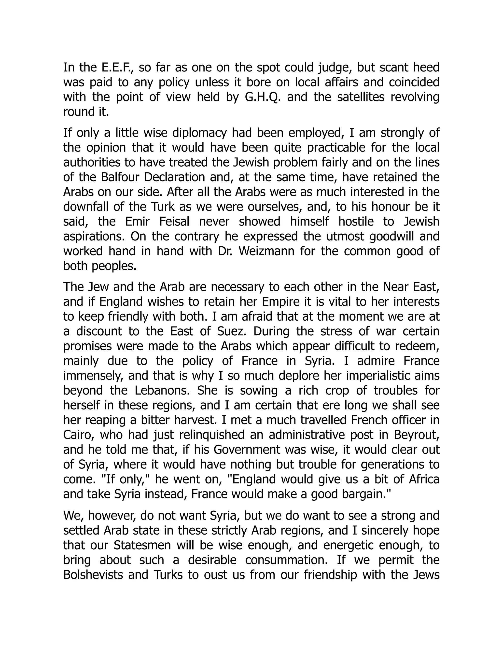 In the E.E.F., so far as one on the spot could judge, but scant heed
was paid to any policy unless it bore on local affairs and coincided
with the point of view held by G.H.Q. and the satellites revolving
round it.
If only a little wise diplomacy had been employed, I am strongly of
the opinion that it would have been quite practicable for the local
authorities to have treated the Jewish problem fairly and on the lines
of the Balfour Declaration and, at the same time, have retained the
Arabs on our side. After all the Arabs were as much interested in the
downfall of the Turk as we were ourselves, and, to his honour be it
said, the Emir Feisal never showed himself hostile to Jewish
aspirations. On the contrary he expressed the utmost goodwill and
worked hand in hand with Dr. Weizmann for the common good of
both peoples.
The Jew and the Arab are necessary to each other in the Near East,
and if England wishes to retain her Empire it is vital to her interests
to keep friendly with both. I am afraid that at the moment we are at
a discount to the East of Suez. During the stress of war certain
promises were made to the Arabs which appear difficult to redeem,
mainly due to the policy of France in Syria. I admire France
immensely, and that is why I so much deplore her imperialistic aims
beyond the Lebanons. She is sowing a rich crop of troubles for
herself in these regions, and I am certain that ere long we shall see
her reaping a bitter harvest. I met a much travelled French officer in
Cairo, who had just relinquished an administrative post in Beyrout,
and he told me that, if his Government was wise, it would clear out
of Syria, where it would have nothing but trouble for generations to
come. "If only," he went on, "England would give us a bit of Africa
and take Syria instead, France would make a good bargain."
We, however, do not want Syria, but we do want to see a strong and
settled Arab state in these strictly Arab regions, and I sincerely hope
that our Statesmen will be wise enough, and energetic enough, to
bring about such a desirable consummation. If we permit the
Bolshevists and Turks to oust us from our friendship with the Jews
 