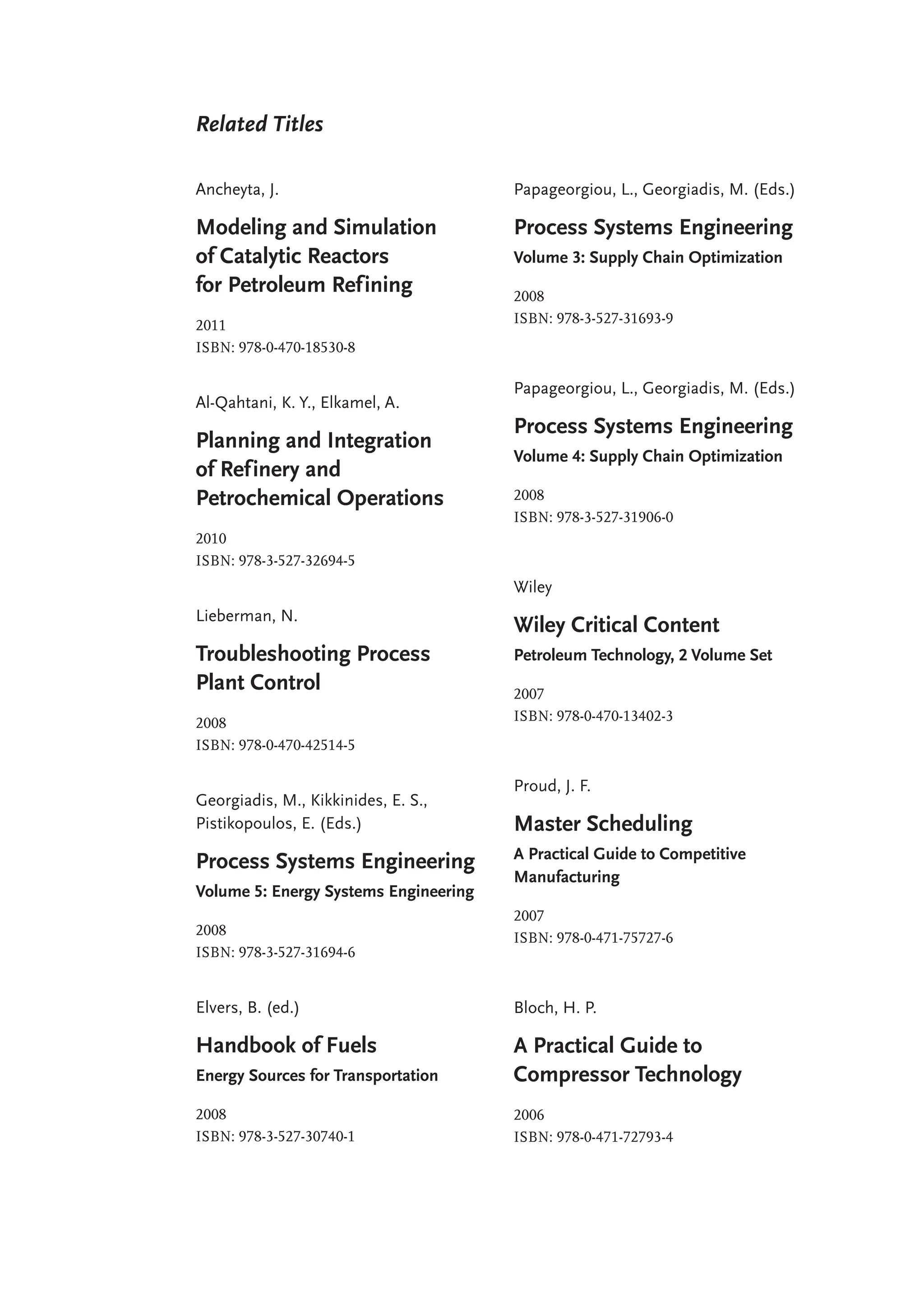 Related Titles
Ancheyta, J.
Modeling and Simulation
of Catalytic Reactors
for Petroleum Refining
2011
ISBN: 978-0-470-18530-8
Al-Qahtani, K. Y., Elkamel, A.
Planning and Integration
of Refinery and
Petrochemical Operations
2010
ISBN: 978-3-527-32694-5
Lieberman, N.
Troubleshooting Process
Plant Control
2008
ISBN: 978-0-470-42514-5
Georgiadis, M., Kikkinides, E. S.,
Pistikopoulos, E. (Eds.)
Process Systems Engineering
Volume 5: Energy Systems Engineering
2008
ISBN: 978-3-527-31694-6
Elvers, B. (ed.)
Handbook of Fuels
Energy Sources for Transportation
2008
ISBN: 978-3-527-30740-1
Papageorgiou, L., Georgiadis, M. (Eds.)
Process Systems Engineering
Volume 3: Supply Chain Optimization
2008
ISBN: 978-3-527-31693-9
Papageorgiou, L., Georgiadis, M. (Eds.)
Process Systems Engineering
Volume 4: Supply Chain Optimization
2008
ISBN: 978-3-527-31906-0
Wiley
Wiley Critical Content
Petroleum Technology, 2 Volume Set
2007
ISBN: 978-0-470-13402-3
Proud, J. F.
Master Scheduling
A Practical Guide to Competitive
Manufacturing
2007
ISBN: 978-0-471-75727-6
Bloch, H. P.
A Practical Guide to
Compressor Technology
2006
ISBN: 978-0-471-72793-4
 
