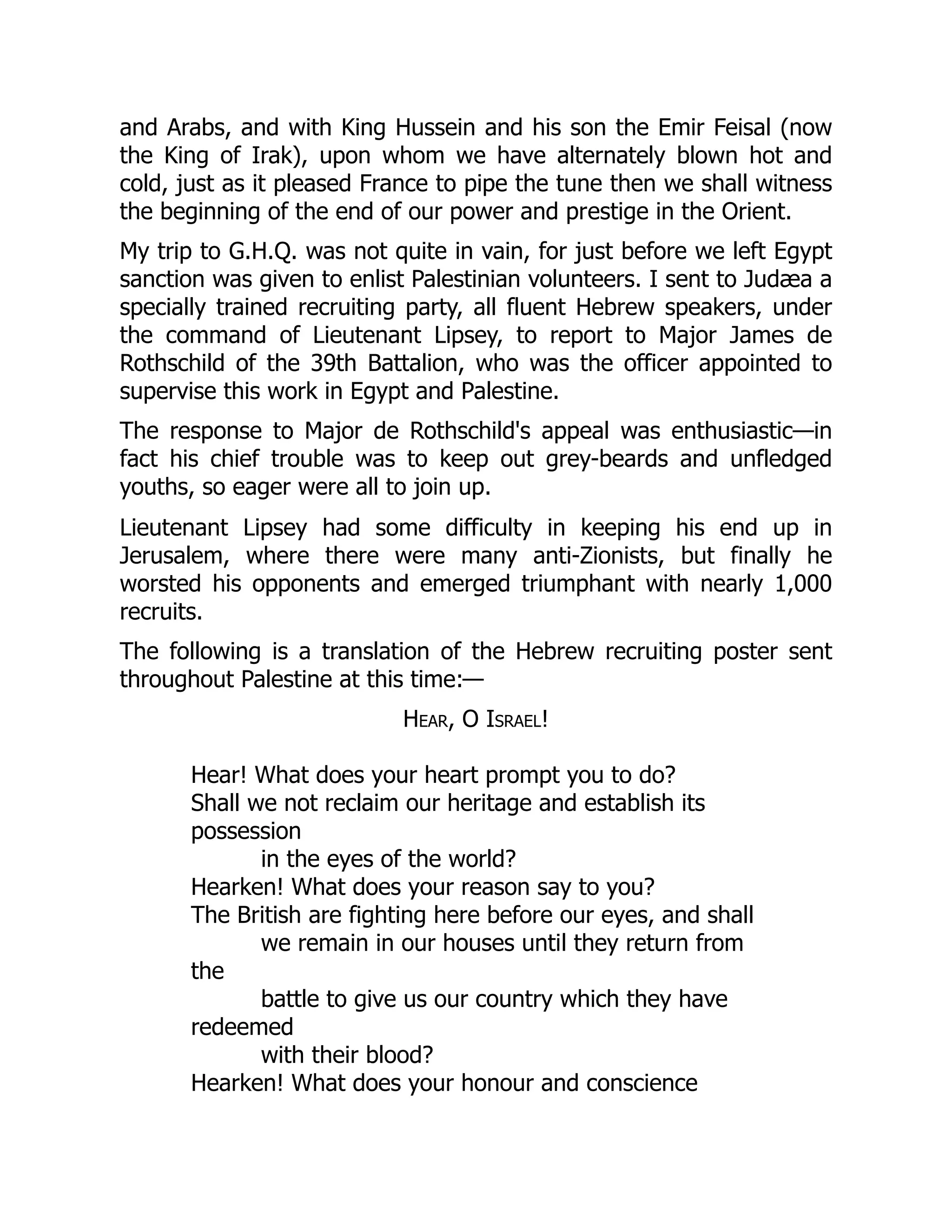 and Arabs, and with King Hussein and his son the Emir Feisal (now
the King of Irak), upon whom we have alternately blown hot and
cold, just as it pleased France to pipe the tune then we shall witness
the beginning of the end of our power and prestige in the Orient.
My trip to G.H.Q. was not quite in vain, for just before we left Egypt
sanction was given to enlist Palestinian volunteers. I sent to Judæa a
specially trained recruiting party, all fluent Hebrew speakers, under
the command of Lieutenant Lipsey, to report to Major James de
Rothschild of the 39th Battalion, who was the officer appointed to
supervise this work in Egypt and Palestine.
The response to Major de Rothschild's appeal was enthusiastic—in
fact his chief trouble was to keep out grey-beards and unfledged
youths, so eager were all to join up.
Lieutenant Lipsey had some difficulty in keeping his end up in
Jerusalem, where there were many anti-Zionists, but finally he
worsted his opponents and emerged triumphant with nearly 1,000
recruits.
The following is a translation of the Hebrew recruiting poster sent
throughout Palestine at this time:—
Hear, O Israel!
Hear! What does your heart prompt you to do?
Shall we not reclaim our heritage and establish its
possession
in the eyes of the world?
Hearken! What does your reason say to you?
The British are fighting here before our eyes, and shall
we remain in our houses until they return from
the
battle to give us our country which they have
redeemed
with their blood?
Hearken! What does your honour and conscience
 