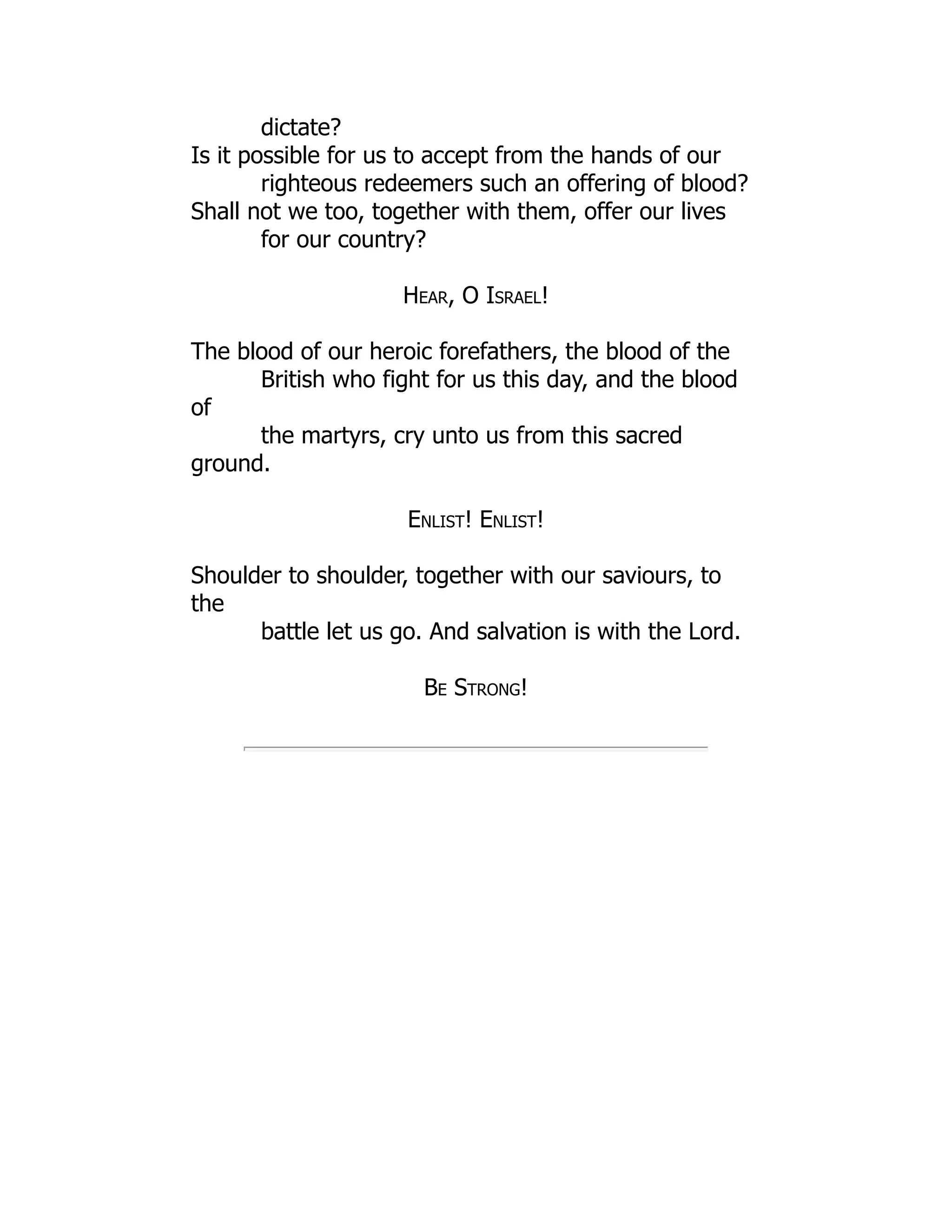 dictate?
Is it possible for us to accept from the hands of our
righteous redeemers such an offering of blood?
Shall not we too, together with them, offer our lives
for our country?
Hear, O Israel!
The blood of our heroic forefathers, the blood of the
British who fight for us this day, and the blood
of
the martyrs, cry unto us from this sacred
ground.
Enlist! Enlist!
Shoulder to shoulder, together with our saviours, to
the
battle let us go. And salvation is with the Lord.
Be Strong!
 