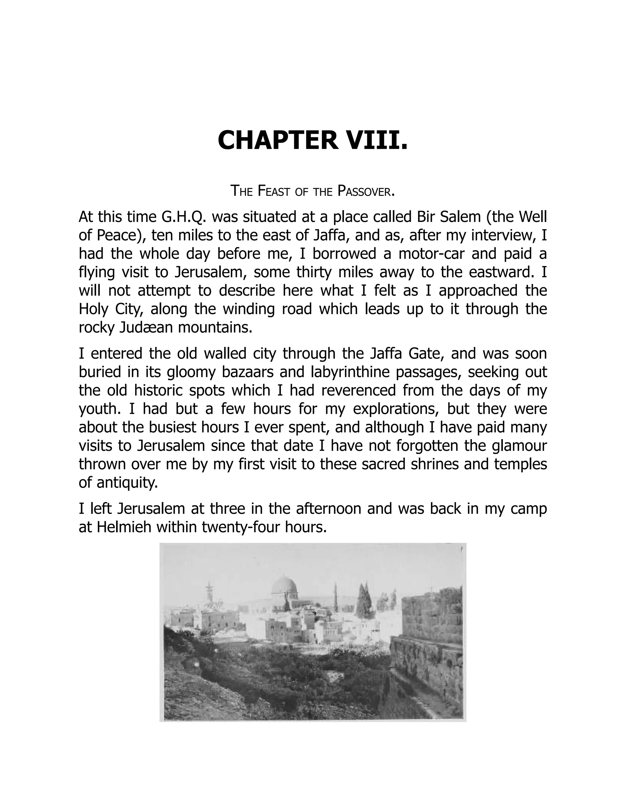 CHAPTER VIII.
The Feast of the Passover.
At this time G.H.Q. was situated at a place called Bir Salem (the Well
of Peace), ten miles to the east of Jaffa, and as, after my interview, I
had the whole day before me, I borrowed a motor-car and paid a
flying visit to Jerusalem, some thirty miles away to the eastward. I
will not attempt to describe here what I felt as I approached the
Holy City, along the winding road which leads up to it through the
rocky Judæan mountains.
I entered the old walled city through the Jaffa Gate, and was soon
buried in its gloomy bazaars and labyrinthine passages, seeking out
the old historic spots which I had reverenced from the days of my
youth. I had but a few hours for my explorations, but they were
about the busiest hours I ever spent, and although I have paid many
visits to Jerusalem since that date I have not forgotten the glamour
thrown over me by my first visit to these sacred shrines and temples
of antiquity.
I left Jerusalem at three in the afternoon and was back in my camp
at Helmieh within twenty-four hours.
 
