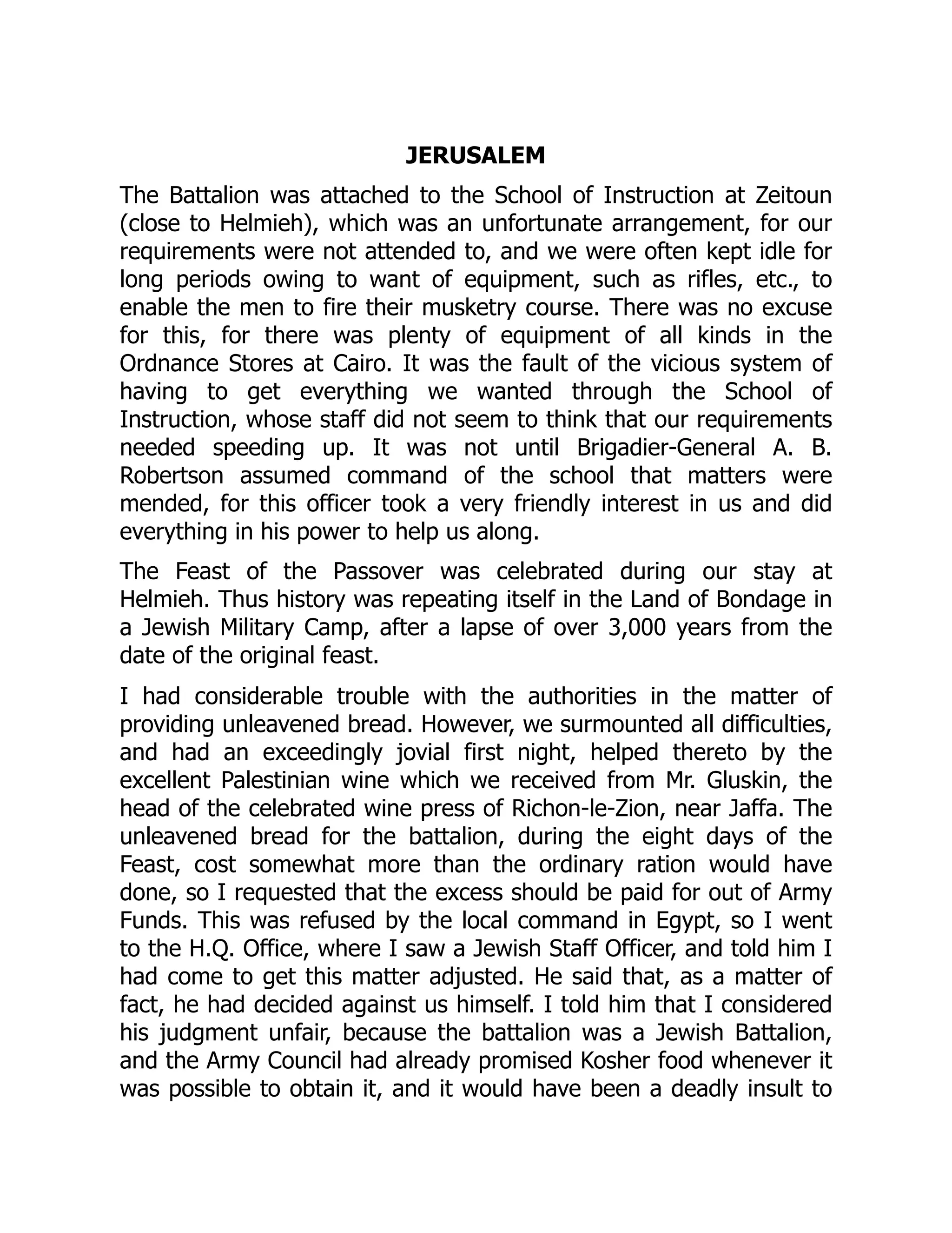 JERUSALEM
The Battalion was attached to the School of Instruction at Zeitoun
(close to Helmieh), which was an unfortunate arrangement, for our
requirements were not attended to, and we were often kept idle for
long periods owing to want of equipment, such as rifles, etc., to
enable the men to fire their musketry course. There was no excuse
for this, for there was plenty of equipment of all kinds in the
Ordnance Stores at Cairo. It was the fault of the vicious system of
having to get everything we wanted through the School of
Instruction, whose staff did not seem to think that our requirements
needed speeding up. It was not until Brigadier-General A. B.
Robertson assumed command of the school that matters were
mended, for this officer took a very friendly interest in us and did
everything in his power to help us along.
The Feast of the Passover was celebrated during our stay at
Helmieh. Thus history was repeating itself in the Land of Bondage in
a Jewish Military Camp, after a lapse of over 3,000 years from the
date of the original feast.
I had considerable trouble with the authorities in the matter of
providing unleavened bread. However, we surmounted all difficulties,
and had an exceedingly jovial first night, helped thereto by the
excellent Palestinian wine which we received from Mr. Gluskin, the
head of the celebrated wine press of Richon-le-Zion, near Jaffa. The
unleavened bread for the battalion, during the eight days of the
Feast, cost somewhat more than the ordinary ration would have
done, so I requested that the excess should be paid for out of Army
Funds. This was refused by the local command in Egypt, so I went
to the H.Q. Office, where I saw a Jewish Staff Officer, and told him I
had come to get this matter adjusted. He said that, as a matter of
fact, he had decided against us himself. I told him that I considered
his judgment unfair, because the battalion was a Jewish Battalion,
and the Army Council had already promised Kosher food whenever it
was possible to obtain it, and it would have been a deadly insult to
 