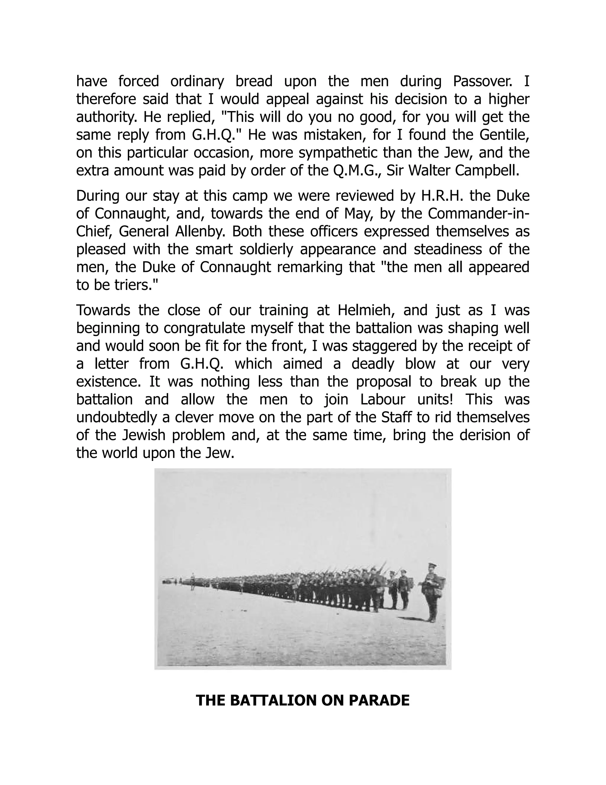 have forced ordinary bread upon the men during Passover. I
therefore said that I would appeal against his decision to a higher
authority. He replied, "This will do you no good, for you will get the
same reply from G.H.Q." He was mistaken, for I found the Gentile,
on this particular occasion, more sympathetic than the Jew, and the
extra amount was paid by order of the Q.M.G., Sir Walter Campbell.
During our stay at this camp we were reviewed by H.R.H. the Duke
of Connaught, and, towards the end of May, by the Commander-in-
Chief, General Allenby. Both these officers expressed themselves as
pleased with the smart soldierly appearance and steadiness of the
men, the Duke of Connaught remarking that "the men all appeared
to be triers."
Towards the close of our training at Helmieh, and just as I was
beginning to congratulate myself that the battalion was shaping well
and would soon be fit for the front, I was staggered by the receipt of
a letter from G.H.Q. which aimed a deadly blow at our very
existence. It was nothing less than the proposal to break up the
battalion and allow the men to join Labour units! This was
undoubtedly a clever move on the part of the Staff to rid themselves
of the Jewish problem and, at the same time, bring the derision of
the world upon the Jew.
THE BATTALION ON PARADE
 
