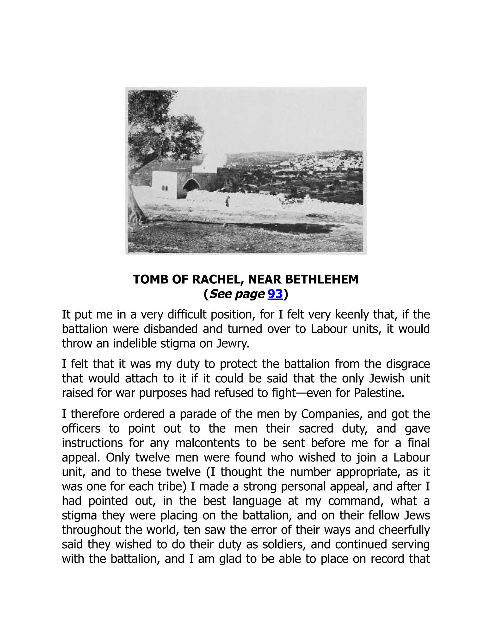 TOMB OF RACHEL, NEAR BETHLEHEM
(See page 93)
It put me in a very difficult position, for I felt very keenly that, if the
battalion were disbanded and turned over to Labour units, it would
throw an indelible stigma on Jewry.
I felt that it was my duty to protect the battalion from the disgrace
that would attach to it if it could be said that the only Jewish unit
raised for war purposes had refused to fight—even for Palestine.
I therefore ordered a parade of the men by Companies, and got the
officers to point out to the men their sacred duty, and gave
instructions for any malcontents to be sent before me for a final
appeal. Only twelve men were found who wished to join a Labour
unit, and to these twelve (I thought the number appropriate, as it
was one for each tribe) I made a strong personal appeal, and after I
had pointed out, in the best language at my command, what a
stigma they were placing on the battalion, and on their fellow Jews
throughout the world, ten saw the error of their ways and cheerfully
said they wished to do their duty as soldiers, and continued serving
with the battalion, and I am glad to be able to place on record that
 