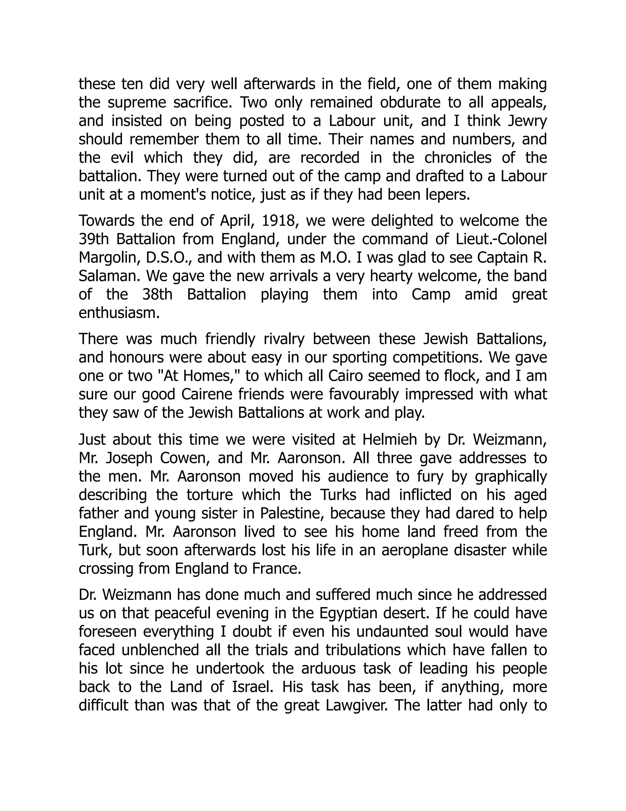these ten did very well afterwards in the field, one of them making
the supreme sacrifice. Two only remained obdurate to all appeals,
and insisted on being posted to a Labour unit, and I think Jewry
should remember them to all time. Their names and numbers, and
the evil which they did, are recorded in the chronicles of the
battalion. They were turned out of the camp and drafted to a Labour
unit at a moment's notice, just as if they had been lepers.
Towards the end of April, 1918, we were delighted to welcome the
39th Battalion from England, under the command of Lieut.-Colonel
Margolin, D.S.O., and with them as M.O. I was glad to see Captain R.
Salaman. We gave the new arrivals a very hearty welcome, the band
of the 38th Battalion playing them into Camp amid great
enthusiasm.
There was much friendly rivalry between these Jewish Battalions,
and honours were about easy in our sporting competitions. We gave
one or two "At Homes," to which all Cairo seemed to flock, and I am
sure our good Cairene friends were favourably impressed with what
they saw of the Jewish Battalions at work and play.
Just about this time we were visited at Helmieh by Dr. Weizmann,
Mr. Joseph Cowen, and Mr. Aaronson. All three gave addresses to
the men. Mr. Aaronson moved his audience to fury by graphically
describing the torture which the Turks had inflicted on his aged
father and young sister in Palestine, because they had dared to help
England. Mr. Aaronson lived to see his home land freed from the
Turk, but soon afterwards lost his life in an aeroplane disaster while
crossing from England to France.
Dr. Weizmann has done much and suffered much since he addressed
us on that peaceful evening in the Egyptian desert. If he could have
foreseen everything I doubt if even his undaunted soul would have
faced unblenched all the trials and tribulations which have fallen to
his lot since he undertook the arduous task of leading his people
back to the Land of Israel. His task has been, if anything, more
difficult than was that of the great Lawgiver. The latter had only to
 