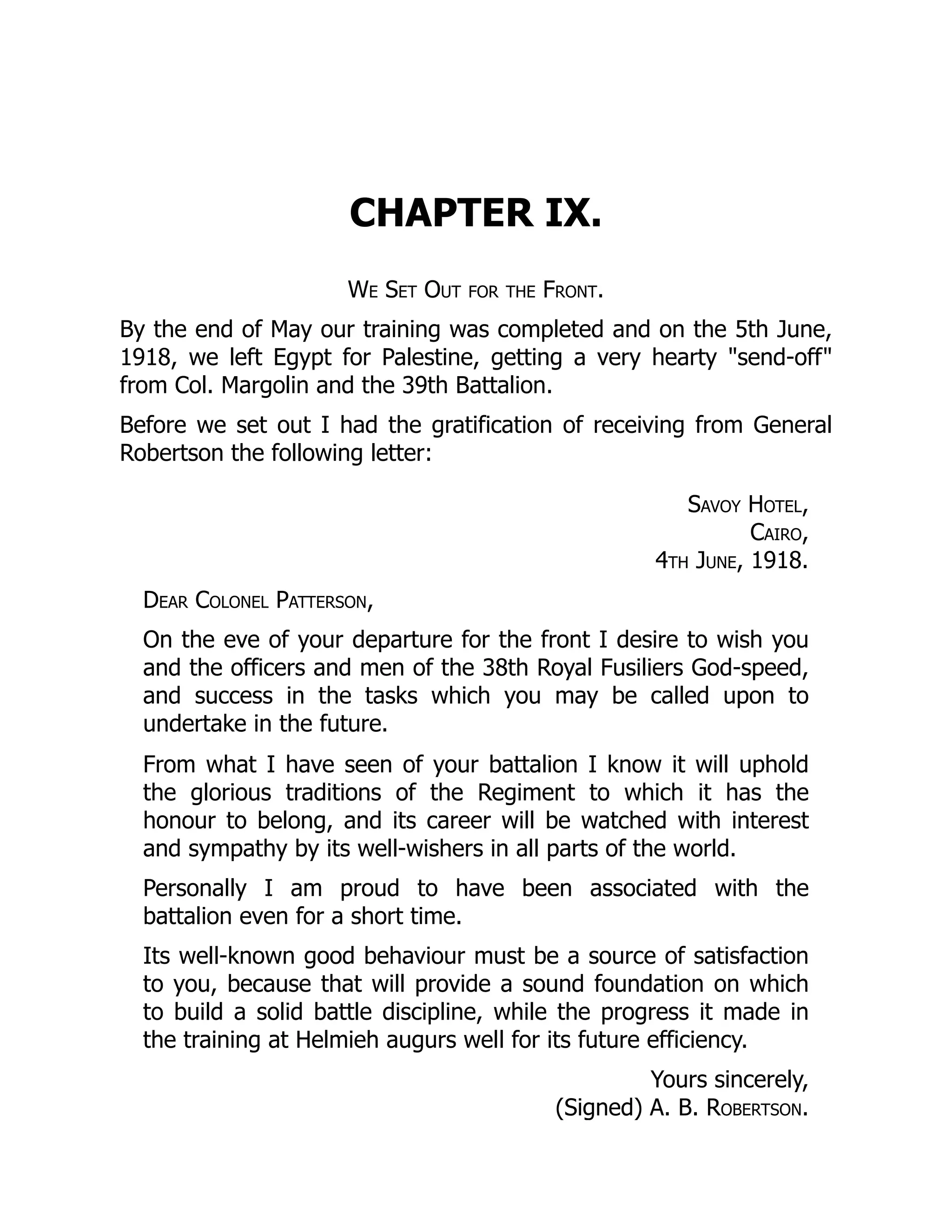 CHAPTER IX.
We Set Out for the Front.
By the end of May our training was completed and on the 5th June,
1918, we left Egypt for Palestine, getting a very hearty "send-off"
from Col. Margolin and the 39th Battalion.
Before we set out I had the gratification of receiving from General
Robertson the following letter:
Savoy Hotel,
Cairo,
4th June, 1918.
Dear Colonel Patterson,
On the eve of your departure for the front I desire to wish you
and the officers and men of the 38th Royal Fusiliers God-speed,
and success in the tasks which you may be called upon to
undertake in the future.
From what I have seen of your battalion I know it will uphold
the glorious traditions of the Regiment to which it has the
honour to belong, and its career will be watched with interest
and sympathy by its well-wishers in all parts of the world.
Personally I am proud to have been associated with the
battalion even for a short time.
Its well-known good behaviour must be a source of satisfaction
to you, because that will provide a sound foundation on which
to build a solid battle discipline, while the progress it made in
the training at Helmieh augurs well for its future efficiency.
Yours sincerely,
(Signed) A. B. Robertson.
 