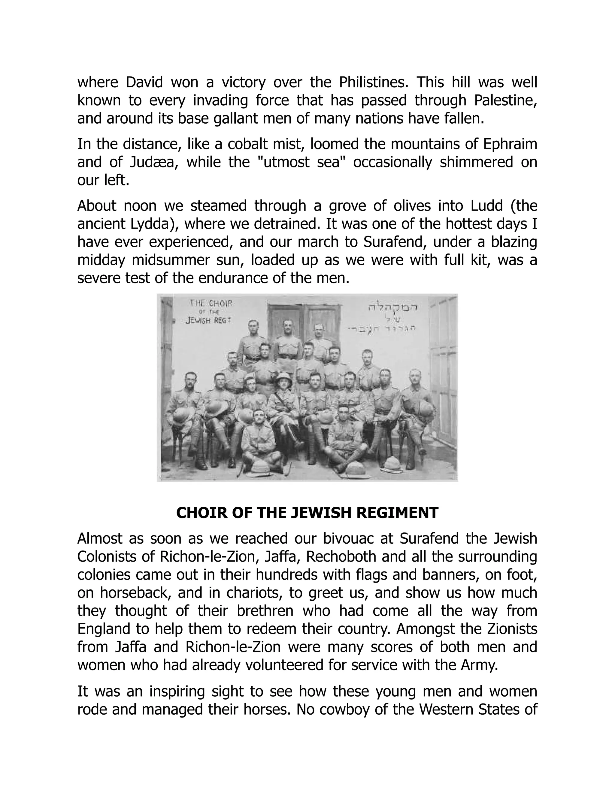 where David won a victory over the Philistines. This hill was well
known to every invading force that has passed through Palestine,
and around its base gallant men of many nations have fallen.
In the distance, like a cobalt mist, loomed the mountains of Ephraim
and of Judæa, while the "utmost sea" occasionally shimmered on
our left.
About noon we steamed through a grove of olives into Ludd (the
ancient Lydda), where we detrained. It was one of the hottest days I
have ever experienced, and our march to Surafend, under a blazing
midday midsummer sun, loaded up as we were with full kit, was a
severe test of the endurance of the men.
CHOIR OF THE JEWISH REGIMENT
Almost as soon as we reached our bivouac at Surafend the Jewish
Colonists of Richon-le-Zion, Jaffa, Rechoboth and all the surrounding
colonies came out in their hundreds with flags and banners, on foot,
on horseback, and in chariots, to greet us, and show us how much
they thought of their brethren who had come all the way from
England to help them to redeem their country. Amongst the Zionists
from Jaffa and Richon-le-Zion were many scores of both men and
women who had already volunteered for service with the Army.
It was an inspiring sight to see how these young men and women
rode and managed their horses. No cowboy of the Western States of
 