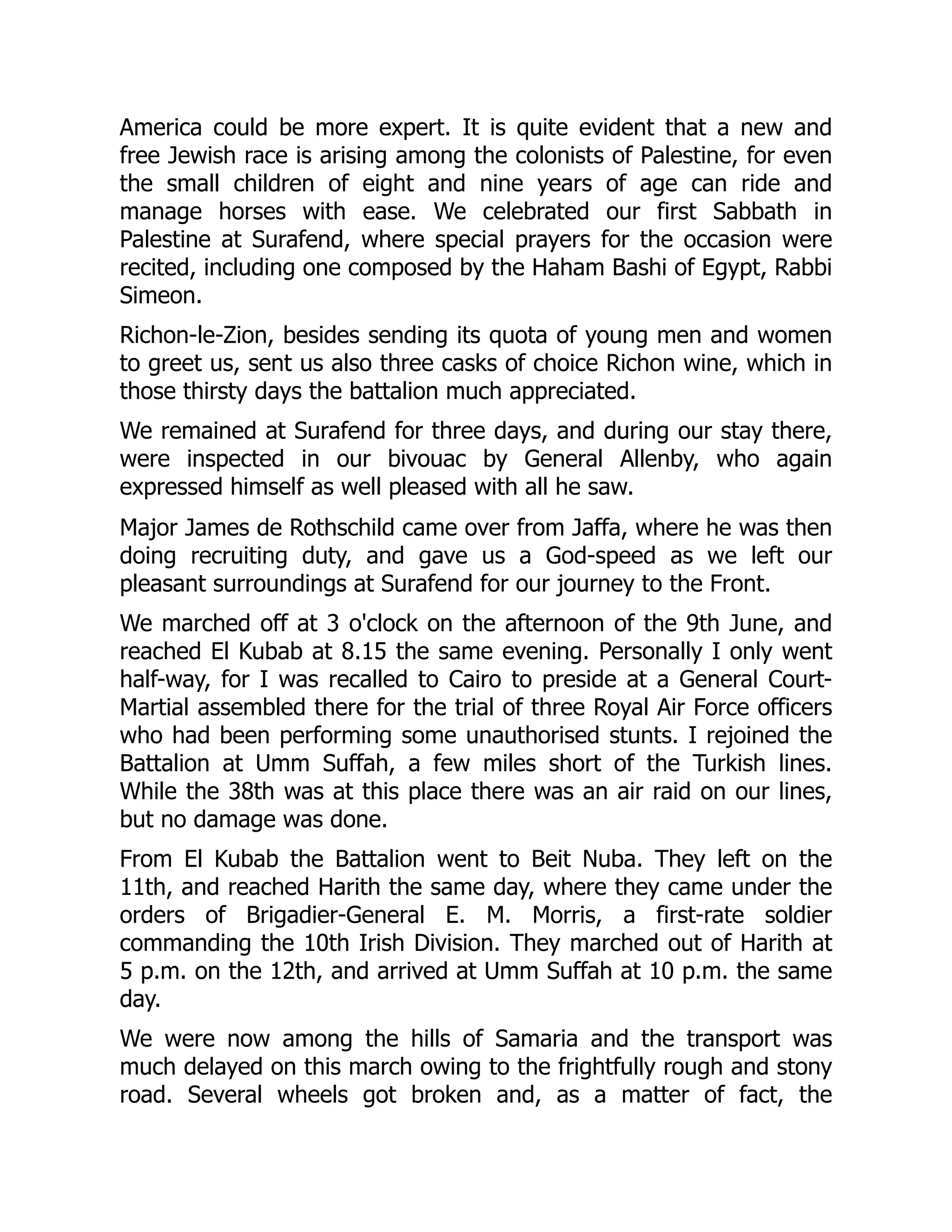 America could be more expert. It is quite evident that a new and
free Jewish race is arising among the colonists of Palestine, for even
the small children of eight and nine years of age can ride and
manage horses with ease. We celebrated our first Sabbath in
Palestine at Surafend, where special prayers for the occasion were
recited, including one composed by the Haham Bashi of Egypt, Rabbi
Simeon.
Richon-le-Zion, besides sending its quota of young men and women
to greet us, sent us also three casks of choice Richon wine, which in
those thirsty days the battalion much appreciated.
We remained at Surafend for three days, and during our stay there,
were inspected in our bivouac by General Allenby, who again
expressed himself as well pleased with all he saw.
Major James de Rothschild came over from Jaffa, where he was then
doing recruiting duty, and gave us a God-speed as we left our
pleasant surroundings at Surafend for our journey to the Front.
We marched off at 3 o'clock on the afternoon of the 9th June, and
reached El Kubab at 8.15 the same evening. Personally I only went
half-way, for I was recalled to Cairo to preside at a General Court-
Martial assembled there for the trial of three Royal Air Force officers
who had been performing some unauthorised stunts. I rejoined the
Battalion at Umm Suffah, a few miles short of the Turkish lines.
While the 38th was at this place there was an air raid on our lines,
but no damage was done.
From El Kubab the Battalion went to Beit Nuba. They left on the
11th, and reached Harith the same day, where they came under the
orders of Brigadier-General E. M. Morris, a first-rate soldier
commanding the 10th Irish Division. They marched out of Harith at
5 p.m. on the 12th, and arrived at Umm Suffah at 10 p.m. the same
day.
We were now among the hills of Samaria and the transport was
much delayed on this march owing to the frightfully rough and stony
road. Several wheels got broken and, as a matter of fact, the
 