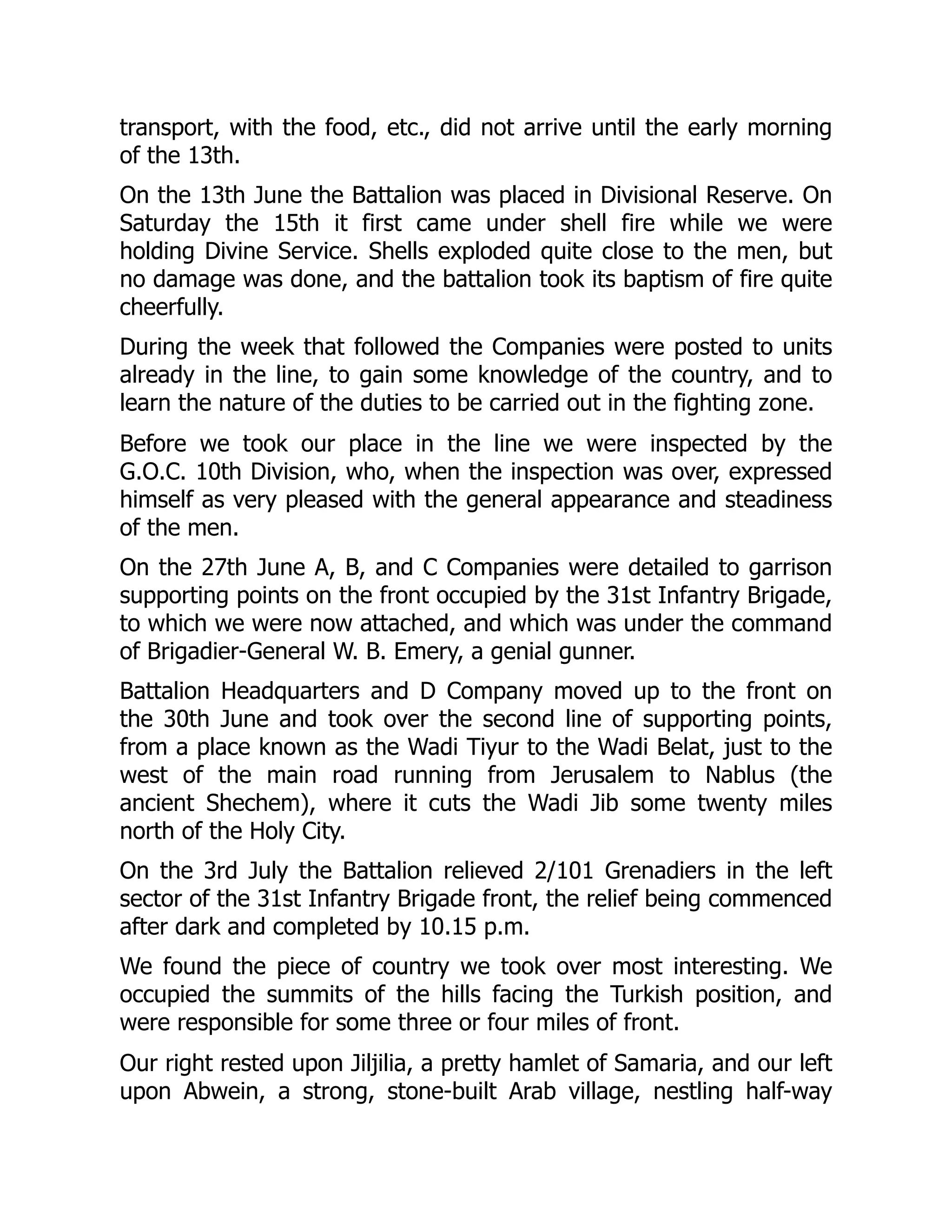 transport, with the food, etc., did not arrive until the early morning
of the 13th.
On the 13th June the Battalion was placed in Divisional Reserve. On
Saturday the 15th it first came under shell fire while we were
holding Divine Service. Shells exploded quite close to the men, but
no damage was done, and the battalion took its baptism of fire quite
cheerfully.
During the week that followed the Companies were posted to units
already in the line, to gain some knowledge of the country, and to
learn the nature of the duties to be carried out in the fighting zone.
Before we took our place in the line we were inspected by the
G.O.C. 10th Division, who, when the inspection was over, expressed
himself as very pleased with the general appearance and steadiness
of the men.
On the 27th June A, B, and C Companies were detailed to garrison
supporting points on the front occupied by the 31st Infantry Brigade,
to which we were now attached, and which was under the command
of Brigadier-General W. B. Emery, a genial gunner.
Battalion Headquarters and D Company moved up to the front on
the 30th June and took over the second line of supporting points,
from a place known as the Wadi Tiyur to the Wadi Belat, just to the
west of the main road running from Jerusalem to Nablus (the
ancient Shechem), where it cuts the Wadi Jib some twenty miles
north of the Holy City.
On the 3rd July the Battalion relieved 2/101 Grenadiers in the left
sector of the 31st Infantry Brigade front, the relief being commenced
after dark and completed by 10.15 p.m.
We found the piece of country we took over most interesting. We
occupied the summits of the hills facing the Turkish position, and
were responsible for some three or four miles of front.
Our right rested upon Jiljilia, a pretty hamlet of Samaria, and our left
upon Abwein, a strong, stone-built Arab village, nestling half-way
 