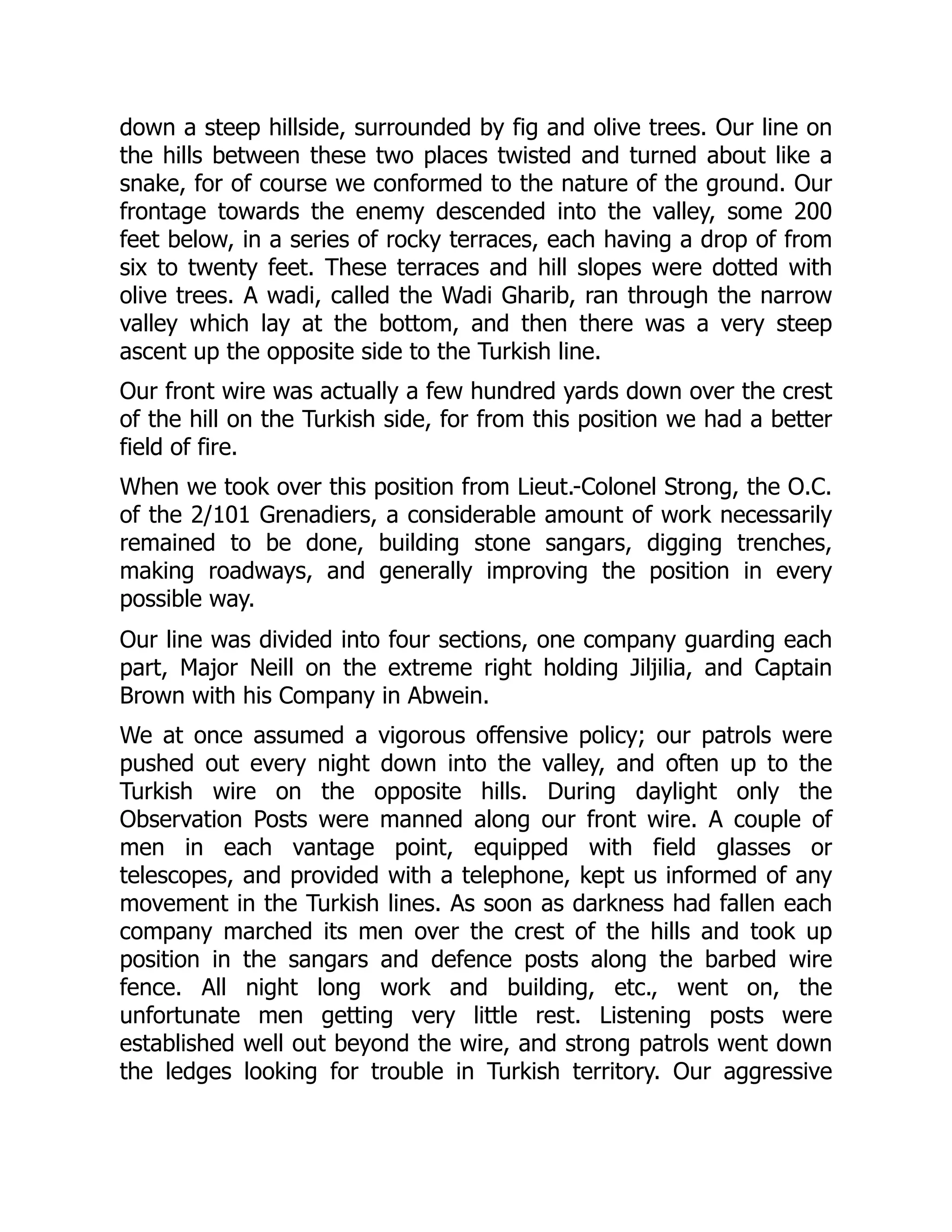 down a steep hillside, surrounded by fig and olive trees. Our line on
the hills between these two places twisted and turned about like a
snake, for of course we conformed to the nature of the ground. Our
frontage towards the enemy descended into the valley, some 200
feet below, in a series of rocky terraces, each having a drop of from
six to twenty feet. These terraces and hill slopes were dotted with
olive trees. A wadi, called the Wadi Gharib, ran through the narrow
valley which lay at the bottom, and then there was a very steep
ascent up the opposite side to the Turkish line.
Our front wire was actually a few hundred yards down over the crest
of the hill on the Turkish side, for from this position we had a better
field of fire.
When we took over this position from Lieut.-Colonel Strong, the O.C.
of the 2/101 Grenadiers, a considerable amount of work necessarily
remained to be done, building stone sangars, digging trenches,
making roadways, and generally improving the position in every
possible way.
Our line was divided into four sections, one company guarding each
part, Major Neill on the extreme right holding Jiljilia, and Captain
Brown with his Company in Abwein.
We at once assumed a vigorous offensive policy; our patrols were
pushed out every night down into the valley, and often up to the
Turkish wire on the opposite hills. During daylight only the
Observation Posts were manned along our front wire. A couple of
men in each vantage point, equipped with field glasses or
telescopes, and provided with a telephone, kept us informed of any
movement in the Turkish lines. As soon as darkness had fallen each
company marched its men over the crest of the hills and took up
position in the sangars and defence posts along the barbed wire
fence. All night long work and building, etc., went on, the
unfortunate men getting very little rest. Listening posts were
established well out beyond the wire, and strong patrols went down
the ledges looking for trouble in Turkish territory. Our aggressive
 
