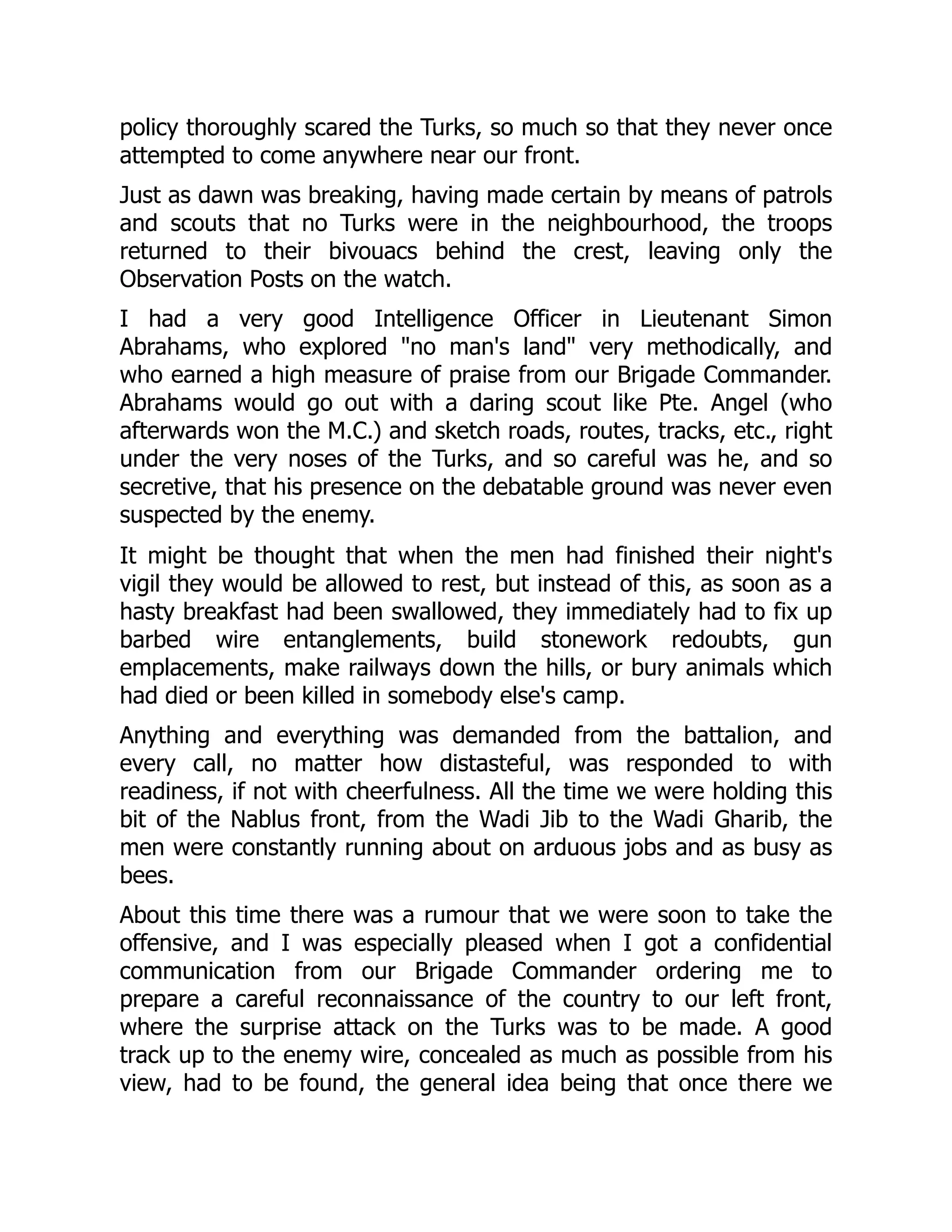 policy thoroughly scared the Turks, so much so that they never once
attempted to come anywhere near our front.
Just as dawn was breaking, having made certain by means of patrols
and scouts that no Turks were in the neighbourhood, the troops
returned to their bivouacs behind the crest, leaving only the
Observation Posts on the watch.
I had a very good Intelligence Officer in Lieutenant Simon
Abrahams, who explored "no man's land" very methodically, and
who earned a high measure of praise from our Brigade Commander.
Abrahams would go out with a daring scout like Pte. Angel (who
afterwards won the M.C.) and sketch roads, routes, tracks, etc., right
under the very noses of the Turks, and so careful was he, and so
secretive, that his presence on the debatable ground was never even
suspected by the enemy.
It might be thought that when the men had finished their night's
vigil they would be allowed to rest, but instead of this, as soon as a
hasty breakfast had been swallowed, they immediately had to fix up
barbed wire entanglements, build stonework redoubts, gun
emplacements, make railways down the hills, or bury animals which
had died or been killed in somebody else's camp.
Anything and everything was demanded from the battalion, and
every call, no matter how distasteful, was responded to with
readiness, if not with cheerfulness. All the time we were holding this
bit of the Nablus front, from the Wadi Jib to the Wadi Gharib, the
men were constantly running about on arduous jobs and as busy as
bees.
About this time there was a rumour that we were soon to take the
offensive, and I was especially pleased when I got a confidential
communication from our Brigade Commander ordering me to
prepare a careful reconnaissance of the country to our left front,
where the surprise attack on the Turks was to be made. A good
track up to the enemy wire, concealed as much as possible from his
view, had to be found, the general idea being that once there we
 