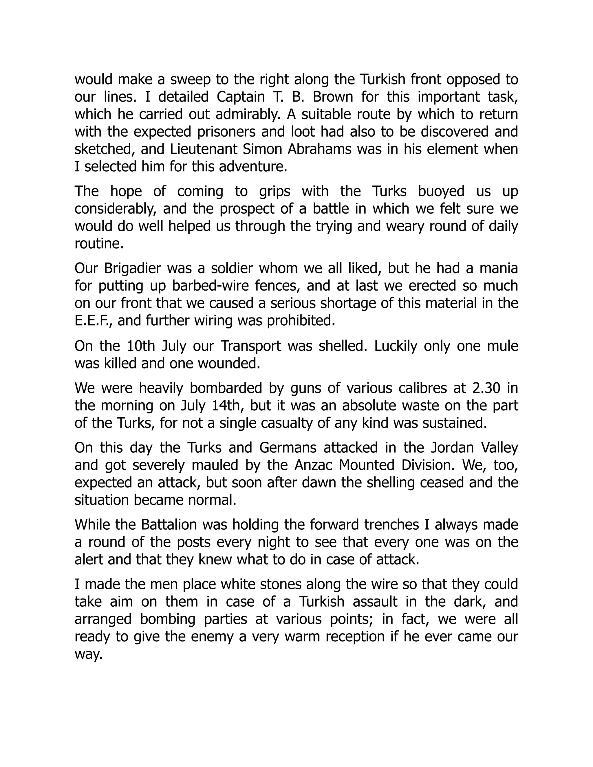 would make a sweep to the right along the Turkish front opposed to
our lines. I detailed Captain T. B. Brown for this important task,
which he carried out admirably. A suitable route by which to return
with the expected prisoners and loot had also to be discovered and
sketched, and Lieutenant Simon Abrahams was in his element when
I selected him for this adventure.
The hope of coming to grips with the Turks buoyed us up
considerably, and the prospect of a battle in which we felt sure we
would do well helped us through the trying and weary round of daily
routine.
Our Brigadier was a soldier whom we all liked, but he had a mania
for putting up barbed-wire fences, and at last we erected so much
on our front that we caused a serious shortage of this material in the
E.E.F., and further wiring was prohibited.
On the 10th July our Transport was shelled. Luckily only one mule
was killed and one wounded.
We were heavily bombarded by guns of various calibres at 2.30 in
the morning on July 14th, but it was an absolute waste on the part
of the Turks, for not a single casualty of any kind was sustained.
On this day the Turks and Germans attacked in the Jordan Valley
and got severely mauled by the Anzac Mounted Division. We, too,
expected an attack, but soon after dawn the shelling ceased and the
situation became normal.
While the Battalion was holding the forward trenches I always made
a round of the posts every night to see that every one was on the
alert and that they knew what to do in case of attack.
I made the men place white stones along the wire so that they could
take aim on them in case of a Turkish assault in the dark, and
arranged bombing parties at various points; in fact, we were all
ready to give the enemy a very warm reception if he ever came our
way.
 