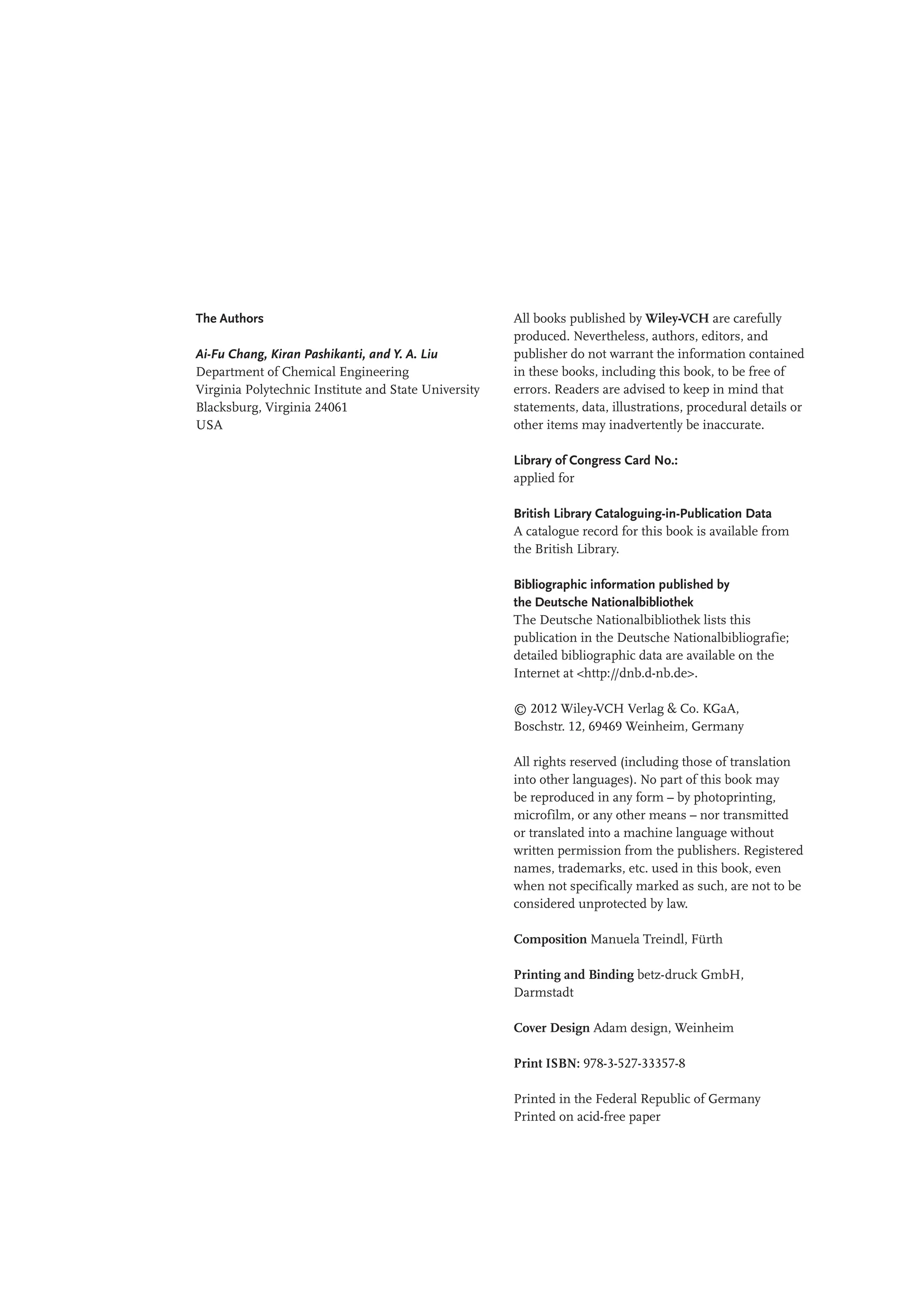 The Authors
Ai-Fu Chang, Kiran Pashikanti, and Y. A. Liu
Department of Chemical Engineering
Virginia Polytechnic Institute and State University
Blacksburg, Virginia 24061
USA
All books published by Wiley-VCH are carefully
produced. Nevertheless, authors, editors, and
publisher do not warrant the information contained
in these books, including this book, to be free of
errors. Readers are advised to keep in mind that
statements, data, illustrations, procedural details or
other items may inadvertently be inaccurate.
Library of Congress Card No.:
applied for
British Library Cataloguing-in-Publication Data
A catalogue record for this book is available from
the British Library.
Bibliographic information published by
the Deutsche Nationalbibliothek
The Deutsche Nationalbibliothek lists this
publication in the Deutsche Nationalbibliografie;
detailed bibliographic data are available on the
Internet at <http://dnb.d-nb.de>.
© 2012 Wiley-VCH Verlag & Co. KGaA,
Boschstr. 12, 69469 Weinheim, Germany
All rights reserved (including those of translation
into other languages). No part of this book may
be reproduced in any form – by photoprinting,
microfilm, or any other means – nor transmitted
or translated into a machine language without
written permission from the publishers. Registered
names, trademarks, etc. used in this book, even
when not specifically marked as such, are not to be
considered unprotected by law.
Composition Manuela Treindl, Fürth
Printing and Binding betz-druck GmbH,
Darmstadt
Cover Design Adam design, Weinheim
Print ISBN: 978-3-527-33357-8
Printed in the Federal Republic of Germany
Printed on acid-free paper
 