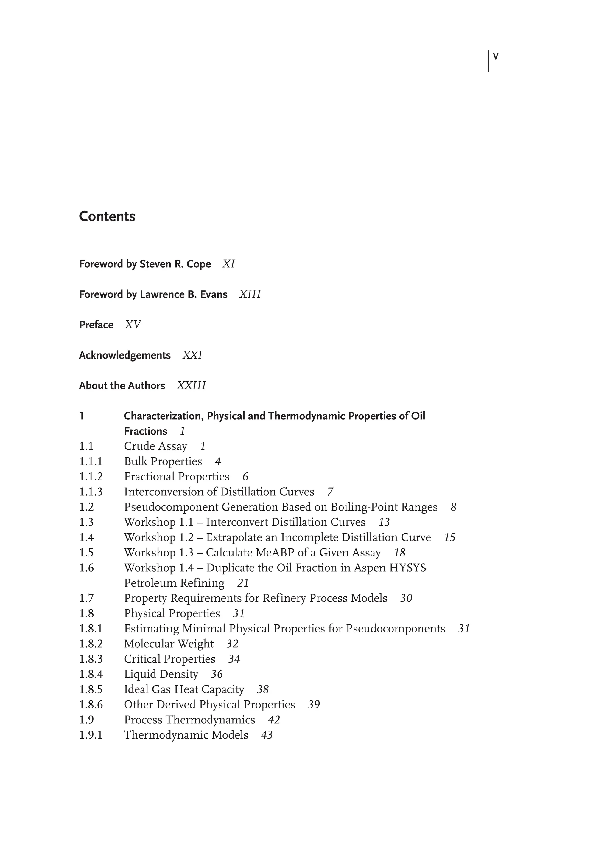 V
Foreword by Steven R. Cope XI
Foreword by Lawrence B. Evans XIII
Preface XV
Acknowledgements XXI
About the Authors XXIII
1 Characterization, Physical and Thermodynamic Properties of Oil
Fractions 1
1.1 Crude Assay 1
1.1.1 Bulk Properties 4
1.1.2 Fractional Properties 6
1.1.3 Interconversion of Distillation Curves 7
1.2 Pseudocomponent Generation Based on Boiling-Point Ranges 8
1.3 Workshop 1.1 – Interconvert Distillation Curves 13
1.4 Workshop 1.2 – Extrapolate an Incomplete Distillation Curve 15
1.5 Workshop 1.3 – Calculate MeABP of a Given Assay 18
1.6 Workshop 1.4 – Duplicate the Oil Fraction in Aspen HYSYS
Petroleum Refining 21
1.7 Property Requirements for Refinery Process Models 30
1.8 Physical Properties 31
1.8.1 Estimating Minimal Physical Properties for Pseudocomponents 31
1.8.2 Molecular Weight 32
1.8.3 Critical Properties 34
1.8.4 Liquid Density 36
1.8.5 Ideal Gas Heat Capacity 38
1.8.6 Other Derived Physical Properties 39
1.9 Process Thermodynamics 42
1.9.1 Thermodynamic Models 43
Contents
 