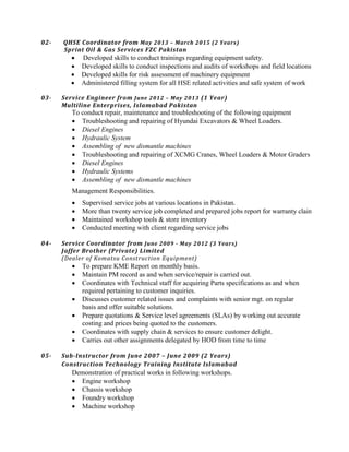 02- QHSE Coordinator from May 2013 – March 2015 (2 Years)
Sprint Oil & Gas Services FZC Pakistan
 Developed skills to conduct trainings regarding equipment safety.
 Developed skills to conduct inspections and audits of workshops and field locations
 Developed skills for risk assessment of machinery equipment
 Administered filling system for all HSE related activities and safe system of work
03- Service Engineer from June 2012 – May 2013 (1 Year)
Multiline Enterprises, Islamabad Pakistan
To conduct repair, maintenance and troubleshooting of the following equipment
 Troubleshooting and repairing of Hyundai Excavators & Wheel Loaders.
 Diesel Engines
 Hydraulic System
 Assembling of new dismantle machines
 Troubleshooting and repairing of XCMG Cranes, Wheel Loaders & Motor Graders
 Diesel Engines
 Hydraulic Systems
 Assembling of new dismantle machines
Management Responsibilities.
 Supervised service jobs at various locations in Pakistan.
 More than twenty service job completed and prepared jobs report for warranty claim.
 Maintained workshop tools & store inventory
 Conducted meeting with client regarding service jobs
04- Service Coordinator from June 2009 - May 2012 (3 Years)
Jaffer Brother (Private) Limited
(Dealer of Komatsu Construction Equipment)
 To prepare KME Report on monthly basis.
 Maintain PM record as and when service/repair is carried out.
 Coordinates with Technical staff for acquiring Parts specifications as and when
required pertaining to customer inquiries.
 Discusses customer related issues and complaints with senior mgt. on regular
basis and offer suitable solutions.
 Prepare quotations & Service level agreements (SLAs) by working out accurate
costing and prices being quoted to the customers.
 Coordinates with supply chain & services to ensure customer delight.
 Carries out other assignments delegated by HOD from time to time
05- Sub-Instructor from June 2007 – June 2009 (2 Years)
Construction Technology Training Institute Islamabad
Demonstration of practical works in following workshops.
 Engine workshop
 Chassis workshop
 Foundry workshop
 Machine workshop
 