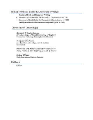 Skills (Technical Books & Literature writing)
Technical Book and Literature Writing
 Co-author of Book (Urdu) for Mechanic II Engine course of CTTI
 Composer of Book (Urdu) for Mechanic to Chassis Course of CTTI
(Ability to translate Machine manuals from English to Urdu)
Certification (Trainings)
Mechanic II Engine Course
(Overhauling and Troubleshooting of Engine)
Construction Technology Training Institute Islamabad
Computer Hardware
Zen Tech Education System G-9 Markaz
Islamabad
Operation and Maintenance of Power Curber
Basic First Aid, Fire Fighting, Search & Rescue
Safety Officer
Osalp International Lahore, Pakistan
Hobbies
Cricket
 