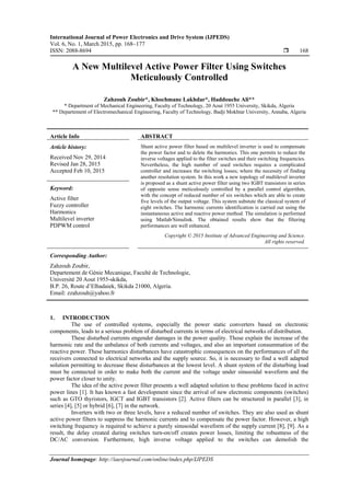 International Journal of Power Electronics and Drive System (IJPEDS)
Vol. 6, No. 1, March 2015, pp. 168~177
ISSN: 2088-8694  168
Journal homepage: http://iaesjournal.com/online/index.php/IJPEDS
A New Multilevel Active Power Filter Using Switches
Meticulously Controlled
Zahzouh Zoubir*, Khochmane Lakhdar*, Haddouche Ali**
* Department of Mechanical Engineering, Faculty of Technology, 20 Aout 1955 University, Skikda, Algeria
** Departement of Electromechanical Engineering, Faculty of Technology, Badji Mokhtar University, Annaba, Algeria
Article Info ABSTRACT
Article history:
Received Nov 29, 2014
Revised Jan 28, 2015
Accepted Feb 10, 2015
Shunt active power filter based on multilevel inverter is used to compensate
the power factor and to delete the harmonics. This one permits to reduce the
inverse voltages applied to the filter switches and their switching frequencies.
Nevertheless, the high number of used switches requires a complicated
controller and increases the switching losses; where the necessity of finding
another resolution system. In this work a new topology of multilevel inverter
is proposed as a shunt active power filter using two IGBT transistors in series
of opposite sense meticulously controlled by a parallel control algorithm,
with the concept of reduced number of six switches which are able to create
five levels of the output voltage. This system substute the classical system of
eight switches. The harmonic currents identification is carried out using the
instantaneous active and reactive power method. The simulation is performed
using Matlab/Simulink. The obtained results show that the filtering
performances are well enhanced.
Keyword:
Active filter
Fuzzy controller
Harmonics
Multilevel inverter
PDPWM control
Copyright © 2015 Institute of Advanced Engineering and Science.
All rights reserved.
Corresponding Author:
Zahzouh Zoubir,
Departement de Génie Mecanique, Faculté de Technologie,
Université 20 Aout 1955-skikda,
B.P. 26, Route d’Elhadaiek, Skikda 21000, Algeria.
Email: zzahzouh@yahoo.fr
1. INTRODUCTION
The use of controlled systems, especially the power static converters based on electronic
components, leads to a serious problem of disturbed currents in terms of electrical networks of distribution.
These disturbed currents engender damages in the power quality. Those explain the increase of the
harmonic rate and the unbalance of both currents and voltages, and also an important consummation of the
reactive power. These harmonics disturbances have catastrophic consequences on the performances of all the
receivers connected to electrical networks and the supply source. So, it is necessary to find a well adapted
solution permitting to decrease these disturbances at the lowest level. A shunt system of the disturbing load
must be connected in order to make both the current and the voltage under sinusoidal waveform and the
power factor closer to unity.
The idea of the active power filter presents a well adapted solution to these problems faced in active
power lines [1]. It has known a fast development since the arrival of new electronic components (switches)
such as GTO thyristors, IGCT and IGBT transistors [2]. Active filters can be structured in parallel [3], in
series [4], [5] or hybrid [6], [7] in the network.
Inverters with two or three levels, have a reduced number of switches. They are also used as shunt
active power filters to suppress the harmonic currents and to compensate the power factor. However, a high
switching frequency is required to achieve a purely sinusoidal waveform of the supply current [8], [9]. As a
result, the delay created during switches turn-on/off creates power losses, limiting the robustness of the
DC/AC conversion. Furthermore, high inverse voltage applied to the switches can demolish the
 