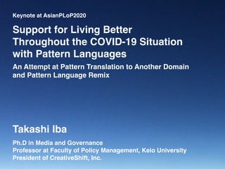 Keynote at AsianPLoP2020
Ph.D in Media and Governance
Professor at Faculty of Policy Management, Keio University
President of CreativeShift, Inc.
Support for Living Better  
Throughout the COVID-19 Situation
with Pattern Languages
Takashi Iba
An Attempt at Pattern Translation to Another Domain
and Pattern Language Remix
 