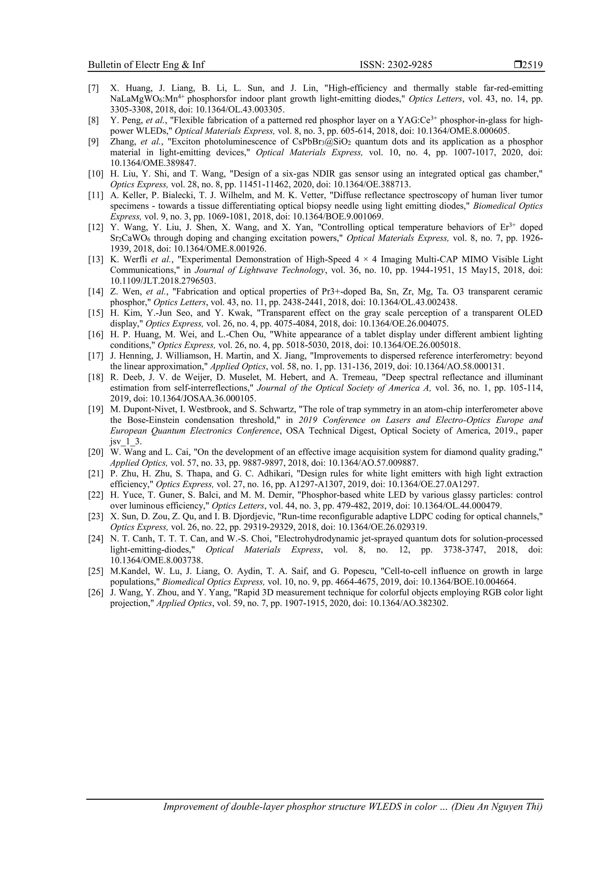Bulletin of Electr Eng & Inf ISSN: 2302-9285 
Improvement of double-layer phosphor structure WLEDS in color … (Dieu An Nguyen Thi)
2519
[7] X. Huang, J. Liang, B. Li, L. Sun, and J. Lin, "High-efficiency and thermally stable far-red-emitting
NaLaMgWO6:Mn4+
phosphorsfor indoor plant growth light-emitting diodes," Optics Letters, vol. 43, no. 14, pp.
3305-3308, 2018, doi: 10.1364/OL.43.003305.
[8] Y. Peng, et al., "Flexible fabrication of a patterned red phosphor layer on a YAG:Ce3+
phosphor-in-glass for high-
power WLEDs," Optical Materials Express, vol. 8, no. 3, pp. 605-614, 2018, doi: 10.1364/OME.8.000605.
[9] Zhang, et al., "Exciton photoluminescence of CsPbBr3@SiO2 quantum dots and its application as a phosphor
material in light-emitting devices," Optical Materials Express, vol. 10, no. 4, pp. 1007-1017, 2020, doi:
10.1364/OME.389847.
[10] H. Liu, Y. Shi, and T. Wang, "Design of a six-gas NDIR gas sensor using an integrated optical gas chamber,"
Optics Express, vol. 28, no. 8, pp. 11451-11462, 2020, doi: 10.1364/OE.388713.
[11] A. Keller, P. Bialecki, T. J. Wilhelm, and M. K. Vetter, "Diffuse reflectance spectroscopy of human liver tumor
specimens - towards a tissue differentiating optical biopsy needle using light emitting diodes," Biomedical Optics
Express, vol. 9, no. 3, pp. 1069-1081, 2018, doi: 10.1364/BOE.9.001069.
[12] Y. Wang, Y. Liu, J. Shen, X. Wang, and X. Yan, "Controlling optical temperature behaviors of Er3+
doped
Sr2CaWO6 through doping and changing excitation powers," Optical Materials Express, vol. 8, no. 7, pp. 1926-
1939, 2018, doi: 10.1364/OME.8.001926.
[13] K. Werfli et al., "Experimental Demonstration of High-Speed 4 × 4 Imaging Multi-CAP MIMO Visible Light
Communications," in Journal of Lightwave Technology, vol. 36, no. 10, pp. 1944-1951, 15 May15, 2018, doi:
10.1109/JLT.2018.2796503.
[14] Z. Wen, et al., "Fabrication and optical properties of Pr3+-doped Ba, Sn, Zr, Mg, Ta. O3 transparent ceramic
phosphor," Optics Letters, vol. 43, no. 11, pp. 2438-2441, 2018, doi: 10.1364/OL.43.002438.
[15] H. Kim, Y.-Jun Seo, and Y. Kwak, "Transparent effect on the gray scale perception of a transparent OLED
display," Optics Express, vol. 26, no. 4, pp. 4075-4084, 2018, doi: 10.1364/OE.26.004075.
[16] H. P. Huang, M. Wei, and L.-Chen Ou, "White appearance of a tablet display under different ambient lighting
conditions," Optics Express, vol. 26, no. 4, pp. 5018-5030, 2018, doi: 10.1364/OE.26.005018.
[17] J. Henning, J. Williamson, H. Martin, and X. Jiang, "Improvements to dispersed reference interferometry: beyond
the linear approximation," Applied Optics, vol. 58, no. 1, pp. 131-136, 2019, doi: 10.1364/AO.58.000131.
[18] R. Deeb, J. V. de Weijer, D. Muselet, M. Hebert, and A. Tremeau, "Deep spectral reflectance and illuminant
estimation from self-interreflections," Journal of the Optical Society of America A, vol. 36, no. 1, pp. 105-114,
2019, doi: 10.1364/JOSAA.36.000105.
[19] M. Dupont-Nivet, I. Westbrook, and S. Schwartz, "The role of trap symmetry in an atom-chip interferometer above
the Bose-Einstein condensation threshold," in 2019 Conference on Lasers and Electro-Optics Europe and
European Quantum Electronics Conference, OSA Technical Digest, Optical Society of America, 2019., paper
jsv_1_3.
[20] W. Wang and L. Cai, "On the development of an effective image acquisition system for diamond quality grading,"
Applied Optics, vol. 57, no. 33, pp. 9887-9897, 2018, doi: 10.1364/AO.57.009887.
[21] P. Zhu, H. Zhu, S. Thapa, and G. C. Adhikari, "Design rules for white light emitters with high light extraction
efficiency," Optics Express, vol. 27, no. 16, pp. A1297-A1307, 2019, doi: 10.1364/OE.27.0A1297.
[22] H. Yuce, T. Guner, S. Balci, and M. M. Demir, "Phosphor-based white LED by various glassy particles: control
over luminous efficiency," Optics Letters, vol. 44, no. 3, pp. 479-482, 2019, doi: 10.1364/OL.44.000479.
[23] X. Sun, D. Zou, Z. Qu, and I. B. Djordjevic, "Run-time reconfigurable adaptive LDPC coding for optical channels,"
Optics Express, vol. 26, no. 22, pp. 29319-29329, 2018, doi: 10.1364/OE.26.029319.
[24] N. T. Canh, T. T. T. Can, and W.-S. Choi, "Electrohydrodynamic jet-sprayed quantum dots for solution-processed
light-emitting-diodes," Optical Materials Express, vol. 8, no. 12, pp. 3738-3747, 2018, doi:
10.1364/OME.8.003738.
[25] M.Kandel, W. Lu, J. Liang, O. Aydin, T. A. Saif, and G. Popescu, "Cell-to-cell influence on growth in large
populations," Biomedical Optics Express, vol. 10, no. 9, pp. 4664-4675, 2019, doi: 10.1364/BOE.10.004664.
[26] J. Wang, Y. Zhou, and Y. Yang, "Rapid 3D measurement technique for colorful objects employing RGB color light
projection," Applied Optics, vol. 59, no. 7, pp. 1907-1915, 2020, doi: 10.1364/AO.382302.
 