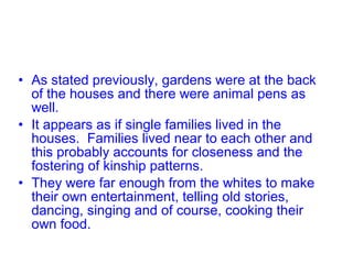 • As stated previously, gardens were at the back
of the houses and there were animal pens as
well.
• It appears as if single families lived in the
houses. Families lived near to each other and
this probably accounts for closeness and the
fostering of kinship patterns.
• They were far enough from the whites to make
their own entertainment, telling old stories,
dancing, singing and of course, cooking their
own food.
 