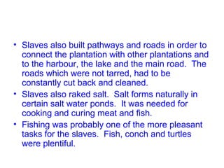 • Slaves also built pathways and roads in order to
connect the plantation with other plantations and
to the harbour, the lake and the main road. The
roads which were not tarred, had to be
constantly cut back and cleaned.
• Slaves also raked salt. Salt forms naturally in
certain salt water ponds. It was needed for
cooking and curing meat and fish.
• Fishing was probably one of the more pleasant
tasks for the slaves. Fish, conch and turtles
were plentiful.
 