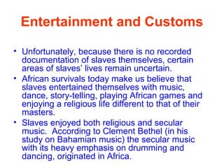 Entertainment and Customs
• Unfortunately, because there is no recorded
documentation of slaves themselves, certain
areas of slaves’ lives remain uncertain.
• African survivals today make us believe that
slaves entertained themselves with music,
dance, story-telling, playing African games and
enjoying a religious life different to that of their
masters.
• Slaves enjoyed both religious and secular
music. According to Clement Bethel (in his
study on Bahamian music) the secular music
with its heavy emphasis on drumming and
dancing, originated in Africa.
 