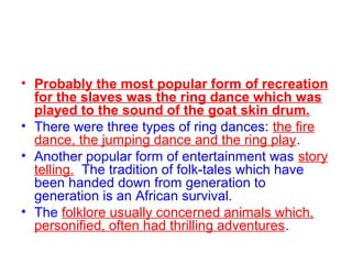 • Probably the most popular form of recreation
for the slaves was the ring dance which was
played to the sound of the goat skin drum.
• There were three types of ring dances: the fire
dance, the jumping dance and the ring play.
• Another popular form of entertainment was story
telling. The tradition of folk-tales which have
been handed down from generation to
generation is an African survival.
• The folklore usually concerned animals which,
personified, often had thrilling adventures.
 