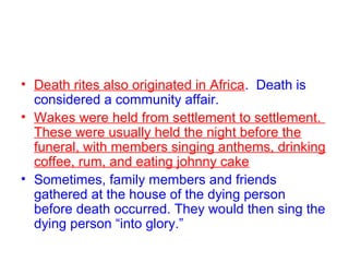 • Death rites also originated in Africa. Death is
considered a community affair.
• Wakes were held from settlement to settlement.
These were usually held the night before the
funeral, with members singing anthems, drinking
coffee, rum, and eating johnny cake
• Sometimes, family members and friends
gathered at the house of the dying person
before death occurred. They would then sing the
dying person “into glory.”
 