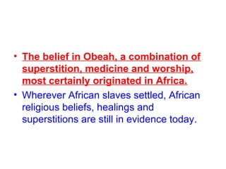 • The belief in Obeah, a combination of
superstition, medicine and worship,
most certainly originated in Africa.
• Wherever African slaves settled, African
religious beliefs, healings and
superstitions are still in evidence today.
 