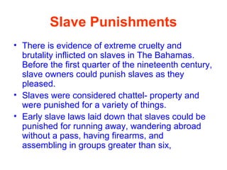 Slave Punishments
• There is evidence of extreme cruelty and
brutality inflicted on slaves in The Bahamas.
Before the first quarter of the nineteenth century,
slave owners could punish slaves as they
pleased.
• Slaves were considered chattel- property and
were punished for a variety of things.
• Early slave laws laid down that slaves could be
punished for running away, wandering abroad
without a pass, having firearms, and
assembling in groups greater than six,
 