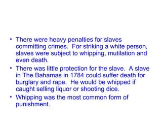 • There were heavy penalties for slaves
committing crimes. For striking a white person,
slaves were subject to whipping, mutilation and
even death.
• There was little protection for the slave. A slave
in The Bahamas in 1784 could suffer death for
burglary and rape. He would be whipped if
caught selling liquor or shooting dice.
• Whipping was the most common form of
punishment.
 