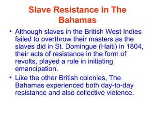 Slave Resistance in The
Bahamas
• Although slaves in the British West Indies
failed to overthrow their masters as the
slaves did in St. Domingue (Haiti) in 1804,
their acts of resistance in the form of
revolts, played a role in initiating
emancipation.
• Like the other British colonies, The
Bahamas experienced both day-to-day
resistance and also collective violence.
 