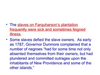 • The slaves on Farquharson’s plantation
frequently were sick and sometimes feigned
illness.
• Some slaves defied the slave owners. As early
as 1787, Governor Dunmore complained that a
number of negroes “had for some time not only
absented themselves from their owners, but had
plundered and committed outrages upon the
inhabitants of New Providence and some of the
other islands.”
 
