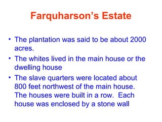 Farquharson’s Estate
• The plantation was said to be about 2000
acres.
• The whites lived in the main house or the
dwelling house
• The slave quarters were located about
800 feet northwest of the main house.
The houses were built in a row. Each
house was enclosed by a stone wall
 
